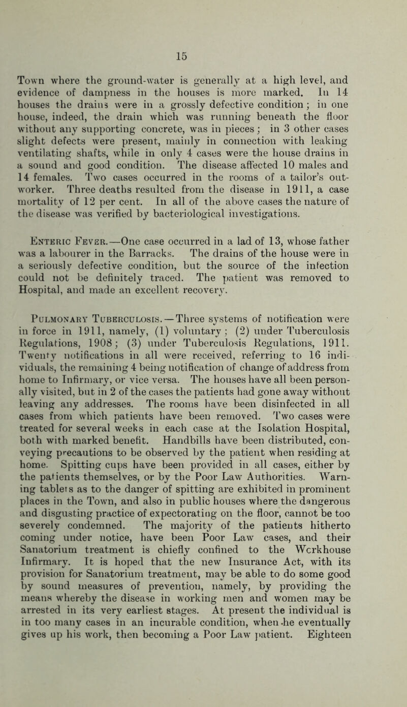 Town where the ground-water is generally at a high level, and evidence of dampness in the houses is more marked. In 14 houses the drains were in a grossly defective condition; in one house, indeed, the drain which was running beneath the floor without any supporting concrete, was in pieces; in 3 other cases slight defects were present, mainly in connection with leaking ventilating shafts, while in only 4 cases were the house drains in a sound and good condition. The disease affected 10 males and 14 females. Two cases occurred in the rooms of a tailor’s out- w'orker. Three deaths resulted from the disease in 1911, a case mortality of 12 per cent. In all of the above cases the nature of the disease was verified by bacteriological investigations. Enteric Fever.—One case occurred in a lad of 13, whose father was a labourer in the Barracks. The drains of the house were in a seriously defective condition, but the source of the infection could not be definitely traced. The patient was removed to Hospital, and made an excellent recovery. Pulmonary Tuberculosis. —Three systems of notification were in force in 1911, namely, (1) voluntary; (2) under Tuberculosis Regulations, 1908; (3) under Tuberculosis Regulations, 1911. Twenty notifications in all were received, referring to 16 indi- viduals, the remaining 4 being notification of change of address from home to Infirmary, or vice versa. The houses have all been person- ally visited, but in 2 of the cases the patients had gone away without leaving any addresses. The rooms have been disinfected in all cases from which patients have been removed. Two cases were treated for several weeks in each case at the Isolation Hospital, both with marked benefit. Handbills have been distributed, con- veying precautions to be observed by the patient when residing at home. Spitting cups have been provided in all cases, either by the patients themselves, or by the Poor Law Authorities. Warn- ing tablets as to the danger of spitting are exhibited in prominent places in the Town, and also in public houses where the dangerous and disgusting practice of expectorating on the floor, cannot be too severely condemned. The majority of the patients hitherto coming under notice, have been Poor Law cases, and their Sanatorium treatment is chiefly confined to the Wcrkhouse Infirmary. It is hoped that the new Insurance Act, with its provision for Sanatorium treatment, may be able to do some good by sound measures of prevention, namely, by providing the means whereby the disease in working men and women may be arrested in its very earliest stages. At present the individual is in too many cases in an incurable condition, when-he eventually gives up his work, then becoming a Poor Lawr patient. Eighteen
