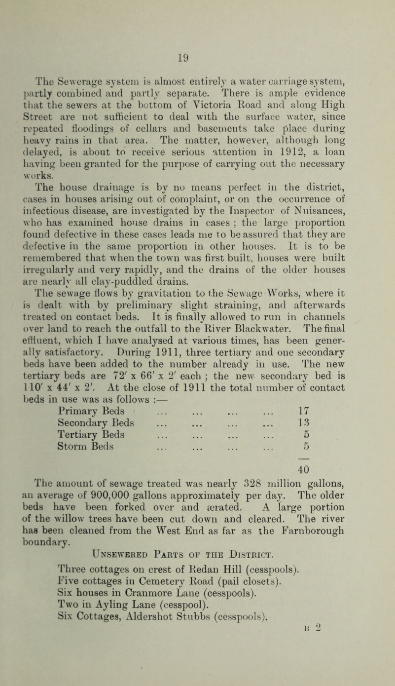 The Sewerage system is almost entirely a water carriage system, partly combined and partty separate. There is ample evidence that the sewers at the bottom of Victoria Road and along High Street are not sufficient to deal with the surface water, since repeated floodings of cellars and basements take place during heavy rains in that area. The matter, however, although long delayed, is about to receive serious attention in 1912, a loan having been granted for the purpose of carrying out the necessary works. The house drainage is by no means perfect in the district, cases in houses arising out of complaint, or on the occurrence of infectious disease, are investigated by the Inspector of Nuisances, who has examined house drains in cases ; the large proportion found defective in these cases leads me to be assured that they are defective in the same proportion in other houses. It is to be remembered that when the town was first built, houses were built irregularly and very rapidly, and the drains of the older houses are nearly all clay-puddled drains. The sewage flows by gravitation to the Sewage Works, where it is dealt with by preliminary slight straining, and afterwards treated on contact beds. It is finally allowed to run in channels over land to reach the outfall to the River Blackw ater. The final effluent, which I have analysed at various times, has been gener- ally satisfactory. During 1911, three tertiary and one secondary beds have been added to the number already in use. The new tertiary beds are 72' x 66' x 2' each ; the new secondary bed is 110' x 44' x 2'. At the close of 1911 the total number of contact i use w^as as follows :— Primary Beds 17 Secondary Beds 13 Tertiary Beds 5 Storm Beds 5 40 The amount of sew age treated was nearly 328 million gallons, an average of 900,000 gallons approximately per day. The older beds have been forked over and gerated. A large portion of the willow trees have been cut down and cleared. The river has been cleaned from the West End as far as the Farnborough boundary. Unsewered Parts of the District. Three cottages on crest of Redan Hill (cesspools). Five cottages in Cemetery Road (pail closets). Six houses in Cranmore Lane (cesspools). Two in Ayling Lane (cesspool). Six Cottages, Aldershot Stubbs (cesspools). b 2
