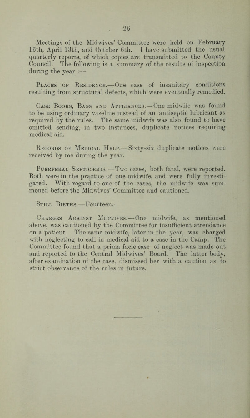 Meetings of the Midwives’ Committee were held on February 16th, April 13th, and October 6th. I have submitted the usual quarterly reports, of which copies are transmitted to the County Council. The following is a summary of the results of inspection during the year :— Places op Residence.—One case of insanitary conditions resulting from structural defects, which were eventually remedied. Case Books, Bags and Appliances.—One midwife was found to be using ordinary vaseline instead of an antiseptic lubricant as required by the rules. The same midwife was also found to have omitted sending, in two instances, duplicate notices requiring medical aid. Records op Medical Help.—Sixty-six duplicate notices were received by me during the year. Puerperal Septicaemia.—Two cases, both fatal, were reported. Both were in the practice of one midwife, and were fully investi- gated. With regard to one of the cases, the midwife was sum- moned before the Midwives’ Committee and cautioned. Still Births.—Fourteen. Charges Against Midwives.—One midwife, as mentioned above, was cautioned by the Committee for insufficient attendance on a patient. The same midwife, later in the year, was charged with neglecting to call in medical aid to a case in the Camp. The Committee found that a prima facie case of neglect was made out and reported to the Central Mid wives’ Board. The latter body, after examination of the case, dismissed her with a caution as to strict observance of the rules in future.