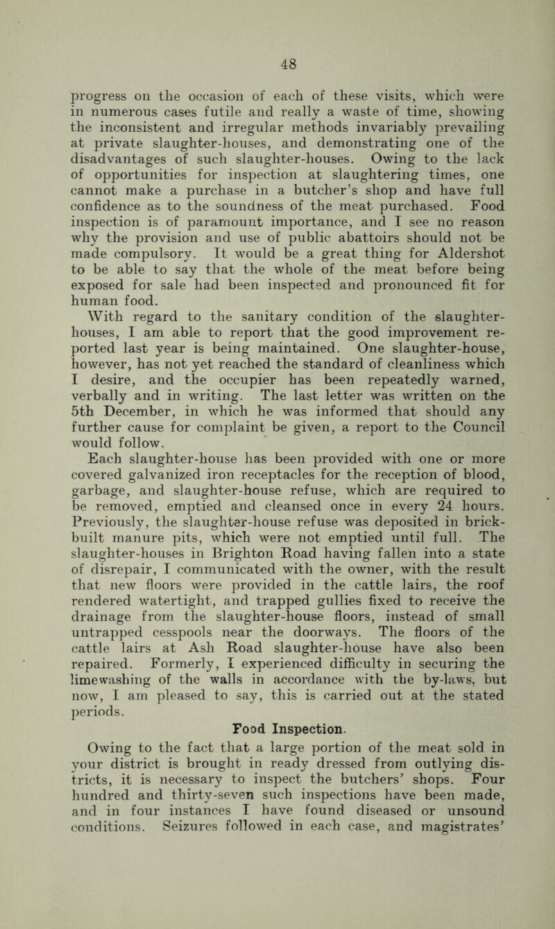 progress on the occasion of each of these visits, which were in numerous cases futile and really a waste of time, showing the inconsistent and irregular methods invariably jDrevailing at private slaughter-houses, and demonstrating one of the disadvantages of such slaughter-houses. Owing to the lack of opportunities for inspection at slaughtering times, one cannot make a purchase in a butcher’s shop and have full confidence as to the soundness of the meat purchased. Food inspection is of paramount importance, and I see no reason why the provision and use of public abattoirs should not be made compulsory. It would be a great thing for Aldershot to be able to say that the whole of the meat before being exposed for sale had been inspected and pronounced fit for human food. With regard to the sanitary condition of the slaughter- houses, I am able to report that the good improvement re- ported last year is being maintained. One slaughter-house, however, has not yet reached the standard of cleanliness which I desire, and the occupier has been repeatedly warned, verbally and in writing. The last letter was written on the 5th December, in which he was informed that should any further cause for complaint be given, a report to the Council would follow. Each slaughter-house has been provided with one or more covered galvanized iron receptacles for the reception of blood, garbage, and slaughter-house refuse, which are required to be removed, emptied and cleansed once in every 24 hours. Previously, the slaughter-house refuse was deposited in brick- built manure pits, which were not emptied until full. The slaughter-houses in Brighton Road having fallen into a state of disrepair, I communicated with the owner, with the result that new floors were provided in the cattle lairs, the roof rendered watertight, and trapped gullies fixed to receive the drainage from the slaughter-house floors, instead of small untrapped cesspools near the doorways. The floors of the cattle lairs at Ash Road slaughter-house have also been repaired. Formerly, I experienced difficulty in securing the limewashing of the walls in accordance with the by-laws, but now, I am pleased to say, this is carried out at the stated periods. Food Inspection. Owing to the fact that a large portion of the meat sold in your district is brought in ready dressed from outlying dis- tricts, it is necessary to inspect the butchers’ shops. Four hundred and thirty-seven such inspections have been made, and in four instances I have found diseased or unsound conditions. Seizures followed in each case, and magistrates’