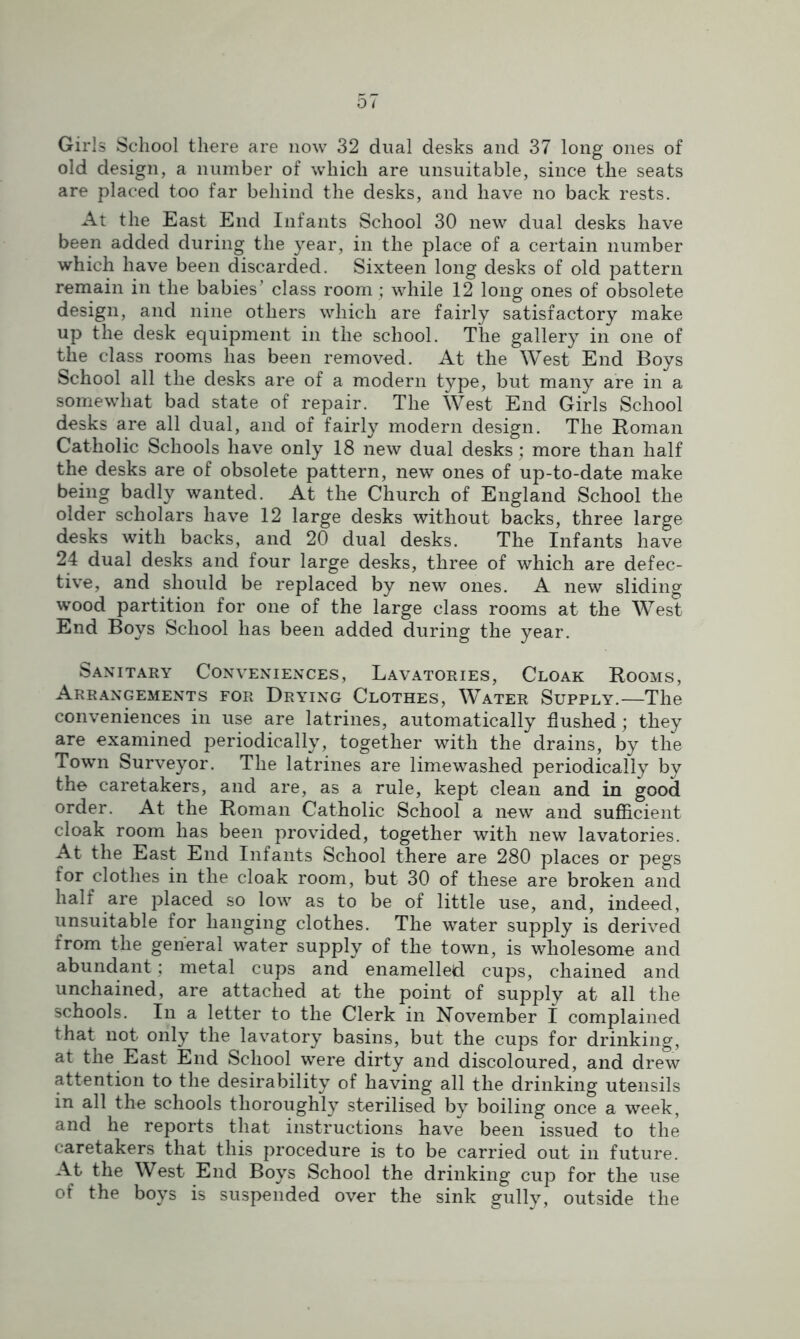 Girls School there are now 32 dual desks and 37 long ones of old design, a number of which are unsuitable, since the seats are placed too far behind the desks, and have no back rests. At the East End Infants School 30 new dual desks have been added during the year, in the place of a certain number which have been discarded. Sixteen long desks of old pattern remain in the babies’ class room; while 12 long ones of obsolete design, and nine others which are fairly satisfactory make up the desk equipment in the school. The gallery in one of the class rooms has been removed. At the West End Boys School all the desks are of a modern type, but many are in a somewhat bad state of repair. The West End Girls School desks are all dual, and of fairly modern design. The Homan Catholic Schools have only 18 new dual desks; more than half the desks are of obsolete pattern, new ones of up-to-date make being badly wanted. At the Church of England School the older scholars have 12 large desks without backs, three large desks with backs, and 20 dual desks. The Infants have 24 dual desks and four large desks, three of which are defec- tive, and should be replaced by new ones. A new sliding wood partition for one of the large class rooms at the West End Boys School has been added during the year. Sanitary Conveniences, Lavatories, Cloak Rooms, Arrangements for Drying Clothes, Water Supply.—The conveniences in use are latrines, automatically flushed; they are examined periodically, together with the drains, by the Town Surveyor. The latrines are lime washed periodically by the caretakers, and are, as a rule, kept clean and in good order. At the Roman Catholic School a new and sufficient cloak room has been provided, together with new lavatories. At the East End Infants School there are 280 places or pegs for clothes in the cloak room, but 30 of these are broken and half are placed so low as to be of little use, and, indeed, unsuitable for hanging clothes. The water supply is derived from the general water supply of the town, is wholesome and abundant ; metal cups and enamelled cups, chained and unchained, are attached at the point of supply at all the schools. In a letter to the Clerk in November I complained that not only the lavatory basins, but the cups for drinking, at the East End School were dirty and discoloured, and drew attention to the desirability of having all the drinking utensils in all the schools thoroughly sterilised by boiling once a week, and he reports that instructions have been issued to the caretakers that this procedure is to be carried out in future. At the West End Boys School the drinking cup for the use of the boys is suspended over the sink gully, outside the
