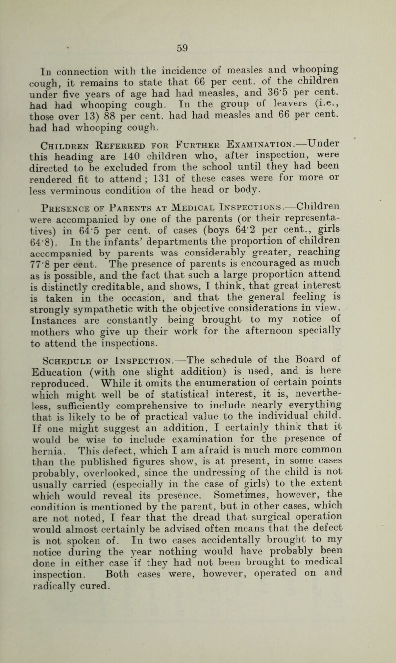 In connection with the incidence of measles and whooping cough, it remains to state that 66 per cent, of the children under five years of age had had measles, and 36'5 per cent, had had whooping cough. In the group of leavers (i.e., those over 13) 88 per cent, had had measles and 66 per cent, had had whooping cough. Children Referred for Further Examination.—Under this heading are 140 children who, after inspection, were directed to be excluded from the school until they had been rendered fit to attend; 131 of these cases were for more or less verminous condition of the head or body. Presence of Parents at Medical Inspections.—Children were accompanied by one of the parents (or their representa- tives) in 64'5 per cent, of cases (boys 64‘2 per cent., girls 64‘8). In the infants’ departments the proportion of children accompanied by parents was considerably greater, reaching 77'8 per cent. The presence of parents is encouraged as much as is possible, and the fact that such a large proportion attend is distinctly creditable, and shows, I think, that great interest is taken in the occasion, and that the general feeling is strongly sympathetic with the objective considerations in view. Instances are constantly being brought to my notice of mothers who give up their work for the afternoon specially to attend the inspections. Schedule of Inspection.—The schedule of the Board of Education (with one slight addition) is used, and is here reproduced. While it omits the enumeration of certain points which might well be of statistical interest, it is, neverthe- less, sufficiently comprehensive to include nearly everything that is likely to be of practical value to the individual child. If one might suggest an addition, I certainly think that it would be wise to include examination for the presence of hernia. This defect, which I am afraid is much more common than the published figures show, is at present, in some cases probably, overlooked, since the undressing of the child is not usually carried (especially in the case of girls) to the extent which would reveal its presence. Sometimes, however, the condition is mentioned by the parent, but in other cases, which are not noted, I fear that the dread that surgical operation would almost certainly be advised often means that the defect is not spoken of. In two cases accidentally brought to my notice during the year nothing would have probably been done in either case if they had not been brought to medical inspection. Both cases were, however, operated on and radically cured.