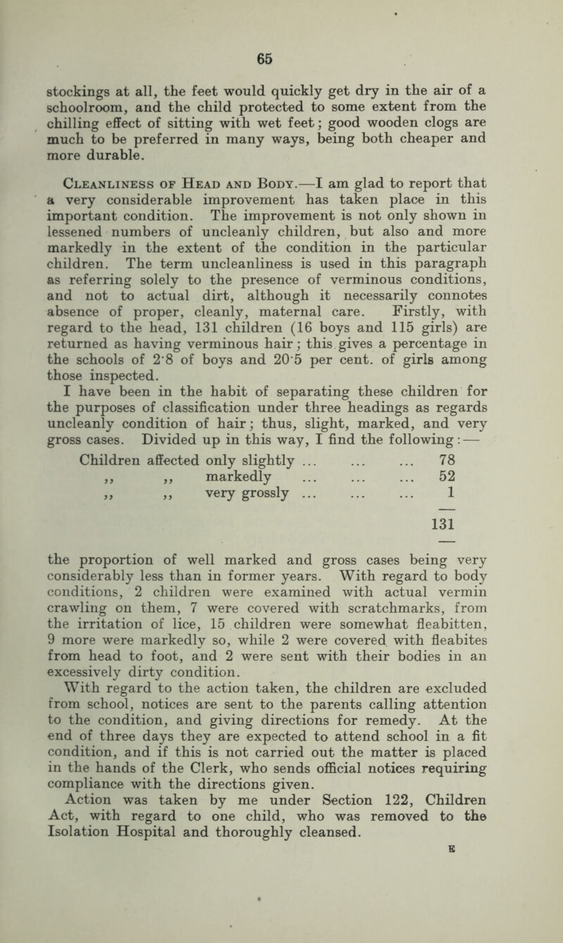 stockings at all, the feet would quickly get dry in the air of a schoolroom, and the child protected to some extent from the chilling effect of sitting with wet feet; good wooden clogs are much to be preferred in many ways, being both cheaper and more durable. Cleanliness of Head and Body.—I am glad to report that a very considerable improvement has taken place in this important condition. The improvement is not only shown in lessened numbers of uncleanly children, but also and more markedly in the extent of the condition in the particular children. The term uncleanliness is used in this paragraph as referring solely to the presence of verminous conditions, and not to actual dirt, although it necessarily connotes absence of proper, cleanly, maternal care. Firstly, with regard to the head, 131 children (16 boys and 115 girls) are returned as having verminous hair; this gives a percentage in the schools of 2’8 of boys and 20 5 per cent, of girls among those inspected. I have been in the habit of separating these children for the purposes of classification under three headings as regards uncleanly condition of hair; thus, slight, marked, and very gross cases. Divided up in this way, I find the following: — Children affected only slightly ... ... ... 78 ,, ,, markedly ... ... ... 52 „ ,, very grossly 1 131 the proportion of well marked and gross cases being very considerably less than in former years. With regard to body conditions, 2 children were examined with actual vermin crawling on them, 7 were covered with scratchmarks, from the irritation of lice, 15 children were somewhat fleabitten, 9 more were markedly so, while 2 were covered with fleabites from head to foot, and 2 were sent with their bodies in an excessively dirty condition. With regard to the action taken, the children are excluded from school, notices are sent to the parents calling attention to the condition, and giving directions for remedy. At the end of three days they are expected to attend school in a fit condition, and if this is not carried out the matter is placed in the hands of the Clerk, who sends official notices requiring compliance with the directions given. Action was taken by me under Section 122, Children Act, with regard to one child, who was removed to the Isolation Hospital and thoroughly cleansed. E