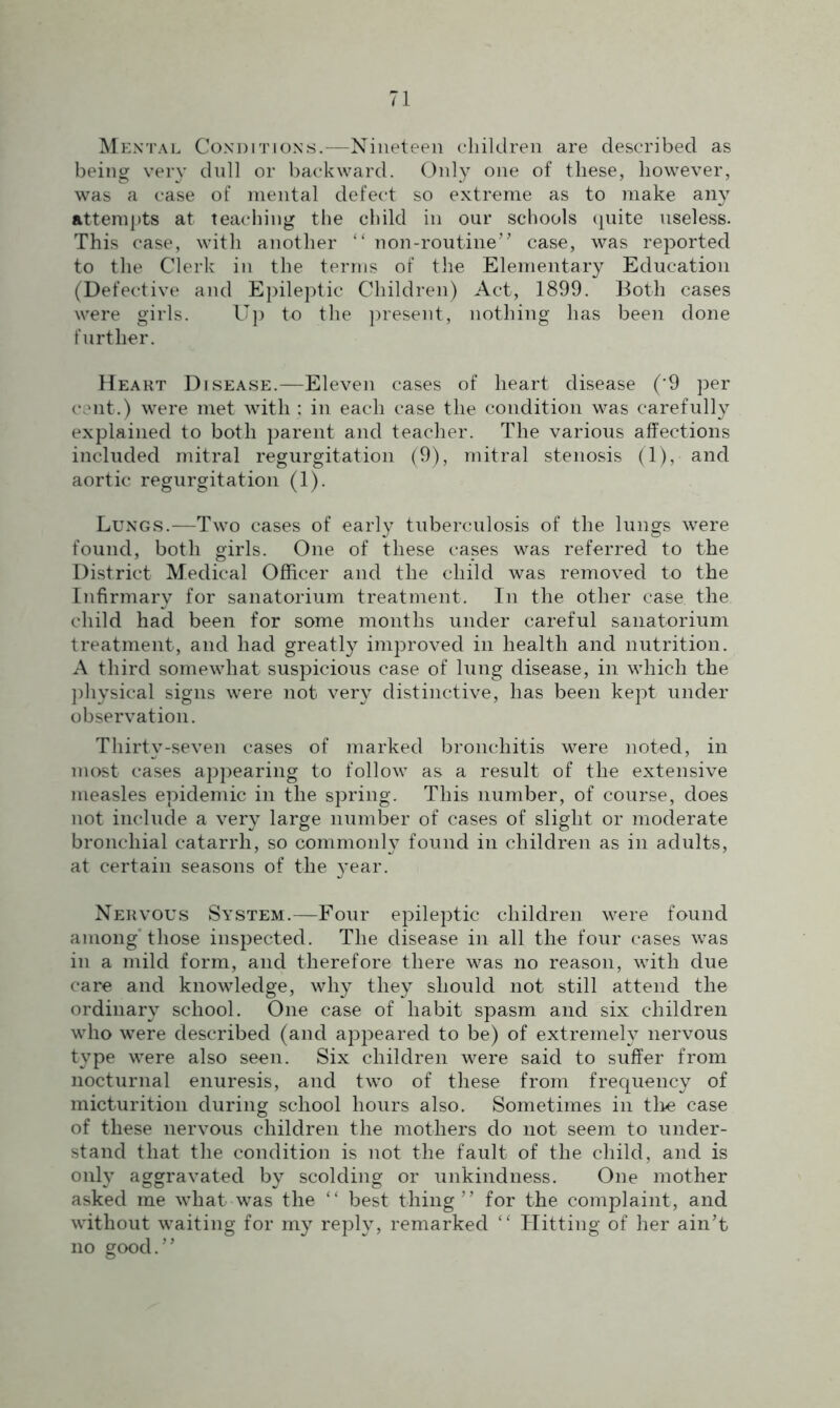 Mental Conditions.—Nineteen children are described as being very dull or backward. Only one of these, however, was a case of mental defect so extreme as to make any attempts at teaching the child in our schools quite useless. This case, with another “ non-routine” case, was reported to the Clerk in the terms of the Elementary Education (Defective and Epileptic Children) Act, 1899. Both cases were girls. Up to the present, nothing has been done further. Heart Disease.—Eleven cases of heart disease (*9 per cent.) were met with ; in each case the condition was carefully explained to both parent and teacher. The various affections included mitral regurgitation (9), mitral stenosis (1), and aortic regurgitation (1). Lungs.—Two cases of early tuberculosis of the lungs were found, both girls. One of these cases was referred to the District Medical Officer and the child was removed to the Infirmary for sanatorium treatment. In the other case the child had been for some months under careful sanatorium treatment, and had greatly improved in health and nutrition. A third somewhat suspicious case of lung disease, in which the physical signs were not very distinctive, has been kept under observation. Thirty-seven cases of marked bronchitis were noted, in most cases appearing to follow as a result of the extensive measles epidemic in the spring. This number, of course, does not include a very large number of cases of slight or moderate bronchial catarrh, so commonly found in children as in adults, at certain seasons of the year. Nervous System.—Four epileptic children were found among those inspected. The disease in all the four cases was in a mild form, and therefore there was no reason, with due care and knowledge, why they should not still attend the ordinary school. One case of habit spasm and six children who were described (and appeared to be) of extremely nervous type were also seen. Six children were said to suffer from nocturnal enuresis, and two of these from frequency of micturition during school hours also. Sometimes in the case of these nervous children the mothers do not seem to under- stand that the condition is not the fault of the child, and is only aggravated by scolding or unkindness. One mother asked me what was the “ best thing” for the complaint, and without waiting for my reply, remarked “ Hitting of her ain’t no good.”