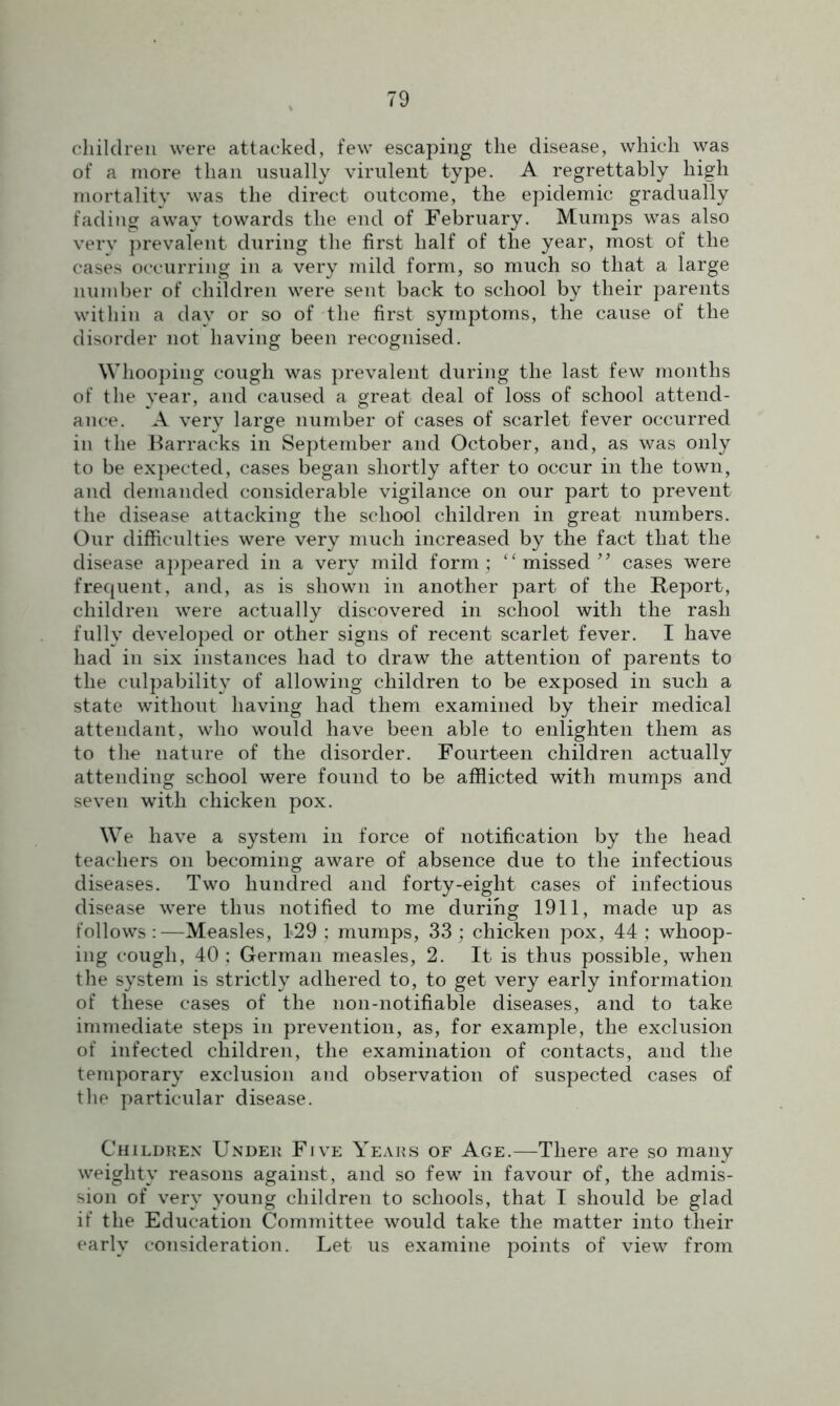 children were attacked, few escaping the disease, which was of a more than usually virulent type. A regrettably high mortality was the direct outcome, the epidemic gradually fading away towards the end of February. Mumps was also very prevalent during the first half of the year, most of the cases occurring in a very mild form, so much so that a large number of children were sent back to school by their parents within a day or so of the first symptoms, the cause of the disorder not having been recognised. Whooping cough was prevalent during the last few months of the year, and caused a great deal of loss of school attend- ance. A very large number of cases of scarlet fever occurred in the Barracks in September and October, and, as was only to be expected, cases began shortly after to occur in the town, and demanded considerable vigilance on our part to prevent the disease attacking the school children in great numbers. Our difficulties were very much increased by the fact that the disease appeared in a very mild form ; “ missed ” cases were frequent, and, as is shown in another part of the Report, children were actually discovered in school with the rash fully developed or other signs of recent scarlet fever. I have had in six instances had to draw the attention of parents to the culpability of allowing children to be exposed in such a state without having had them examined by their medical attendant, who would have been able to enlighten them as to the nature of the disorder. Fourteen children actually attending school were found to be afflicted with mumps and seven with chicken pox. We have a system in force of notification by the head teachers on becoming aware of absence due to the infectious diseases. Two hundred and forty-eight cases of infectious disease were thus notified to me during 1911, made up as follows :—Measles, 129 ; mumps, 33 ; chicken pox, 44 ; whoop- ing cough, 40 ; German measles, 2. It is thus possible, when the system is strictly adhered to, to get very early information of these cases of the non-notifiable diseases, and to take immediate steps in prevention, as, for example, the exclusion of infected children, the examination of contacts, and the temporary exclusion and observation of suspected cases of the particular disease. Children Under Five Years of Age.—There are so many weighty reasons against, and so few in favour of, the admis- sion of very young children to schools, that I should be glad if the Education Committee would take the matter into their early consideration. Let us examine points of view from