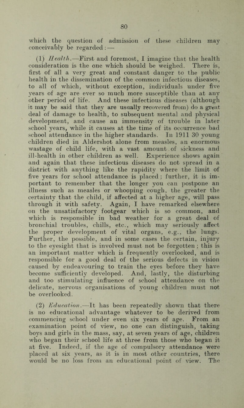 which the question of admission of these children may conceivably be regarded : — (1) Health.—First and foremost, I imagine that the health consideration is the one which should be weighed. There is, first of all a very great and constant danger to the public health in the dissemination of the common infectious diseases, to all of which, without exception, individuals under five years of age are ever so much more susceptible than at any other period of life. And these infectious diseases (although it may be said that they are usually recovered from) do a great deal of damage to health, to subsequent mental and physical development, and cause an immensity of trouble in later school years, while it causes at the time of its occurrence bad school attendance in the higher standards. In 1911 30 young- children died in Aldershot alone from measles, an enormous wastage of child life, with a vast amount , of sickness and ill-health in other children as well. Experience shows again and again that these infectious diseases do not spread in a district with anything like the rapidity where the limit of five years for school attendance is placed; further, it is im- portant to remember that the longer you can postpone an illness such as measles or whooping cough, the greater the certainty that the child, if affected at a higher age, will pass through it with safety. Again, I have remarked elsewhere on the unsatisfactory footgear which is so common, and which is responsible in bad weather for a great deal of bronchial troubles, chills, etc., which may seriously affect the proper development of vital organs, e.g., the lungs. Further, the possible, and in some cases the certain, injury to the eyesight that is involved must not be forgotten; this is an important matter which is frequently overlooked, and is responsible for a good deal of the serious defects in vision caused by endeavouring to train the eyes before they have become sufficiently developed. And, lastly, the disturbing and too stimulating influence of school attendance on the delicate, nervous organisations of young children must not be overlooked. (2) Education.—It has been repeatedly shown that there is no educational advantage whatever to be derived from commencing school under even six years of age. From an examination point of view, no one can distinguish, taking- boys and girls in the mass, say, at seven years of age, children who began their school life at three from those who began it at five. Indeed, if the age of compulsory attendance were placed at six years, as it is in most other countries, there would be no loss from an educational point of view. The