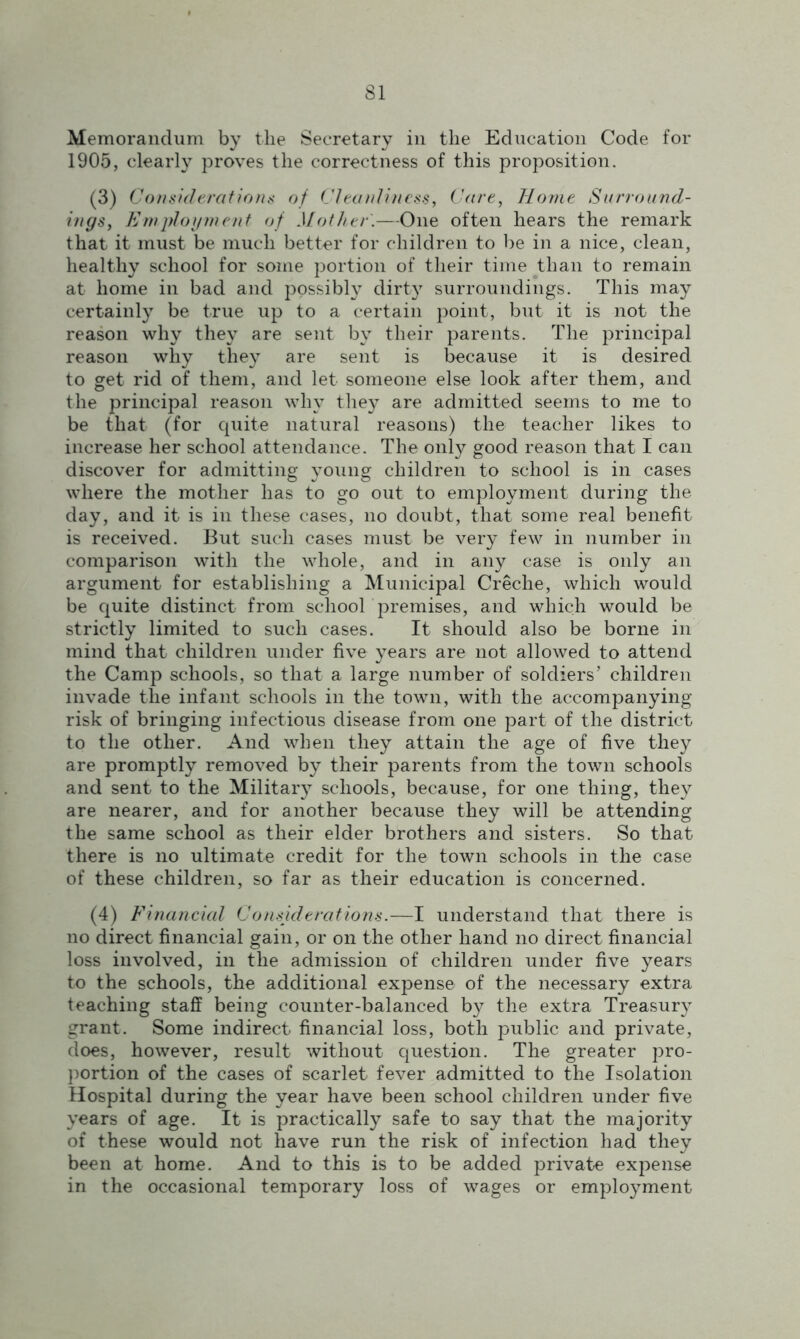 Memorandum by the Secretary in the Education Code for 1905, clearly proves the correctness of this proposition. (3) Considerations of Cleanliness, Care, Horne Surround- ings, Employment of Mother.—One often hears the remark that it must be much better for children to be in a nice, clean, healthy school for some portion of their time than to remain at home in bad and possibly dirty surroundings. This may certainly be true up to a certain point, but it is not the reason why they are sent by their parents. The principal reason why they are sent is because it is desired to get rid of them, and let someone else look after them, and the principal reason why they are admitted seems to me to be that (for quite natural reasons) the teacher likes to increase her school attendance. The only good reason that I can discover for admitting young children to school is in cases where the mother has to go out to employment during the day, and it is in these cases, no doubt, that some real benefit is received. But such cases must be very few in number in comparison with the whole, and in any case is only an argument for establishing a Municipal Creche, which would be quite distinct from school premises, and which would be strictly limited to such cases. It should also be borne in mind that children under five years are not allowed to attend the Camp schools, so that a large number of soldiers’ children invade the infant schools in the town, with the accompanying- risk of bringing infectious disease from one part of the district to the other. And when they attain the age of five they are promptly removed by their parents from the town schools and sent to the Military schools, because, for one thing, they are nearer, and for another because they will be attending the same school as their elder brothers and sisters. So that there is no ultimate credit for the town schools in the case of these children, so far as their education is concerned. (4) Financial Considerations.—I understand that there is no direct financial gain, or on the other hand no direct financial loss involved, in the admission of children under five years to the schools, the additional expense of the necessary extra teaching staff being counter-balanced by the extra Treasury grant. Some indirect financial loss, both public and private, does, however, result without question. The greater pro- portion of the cases of scarlet fever admitted to the Isolation Hospital during the year have been school children under five years of age. It is practically safe to say that the majority of these would not have run the risk of infection had they been at home. And to this is to be added private expense in the occasional temporary loss of wages or employment