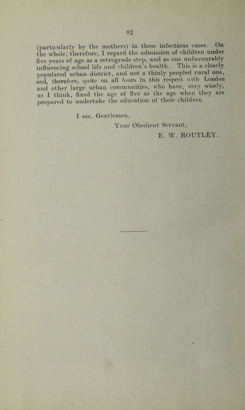 (particularly by the mothers) in these infectious cases. On the whole, therefore, I regard the admission of children under five years of age as a retrograde step, and as one unfavourably influencing school life and children’s health. This is a closely populated urban district, and not a thinly peopled rural one, and, therefore, quite on all fours in this respect with London and other large urban communities, who have, very wisely, as I think, fixed the age of five as the age when they are prepared to undertake the education of their children. I am, Gentlemen, Your Obedient Servant, E. W. ROUTLEY.