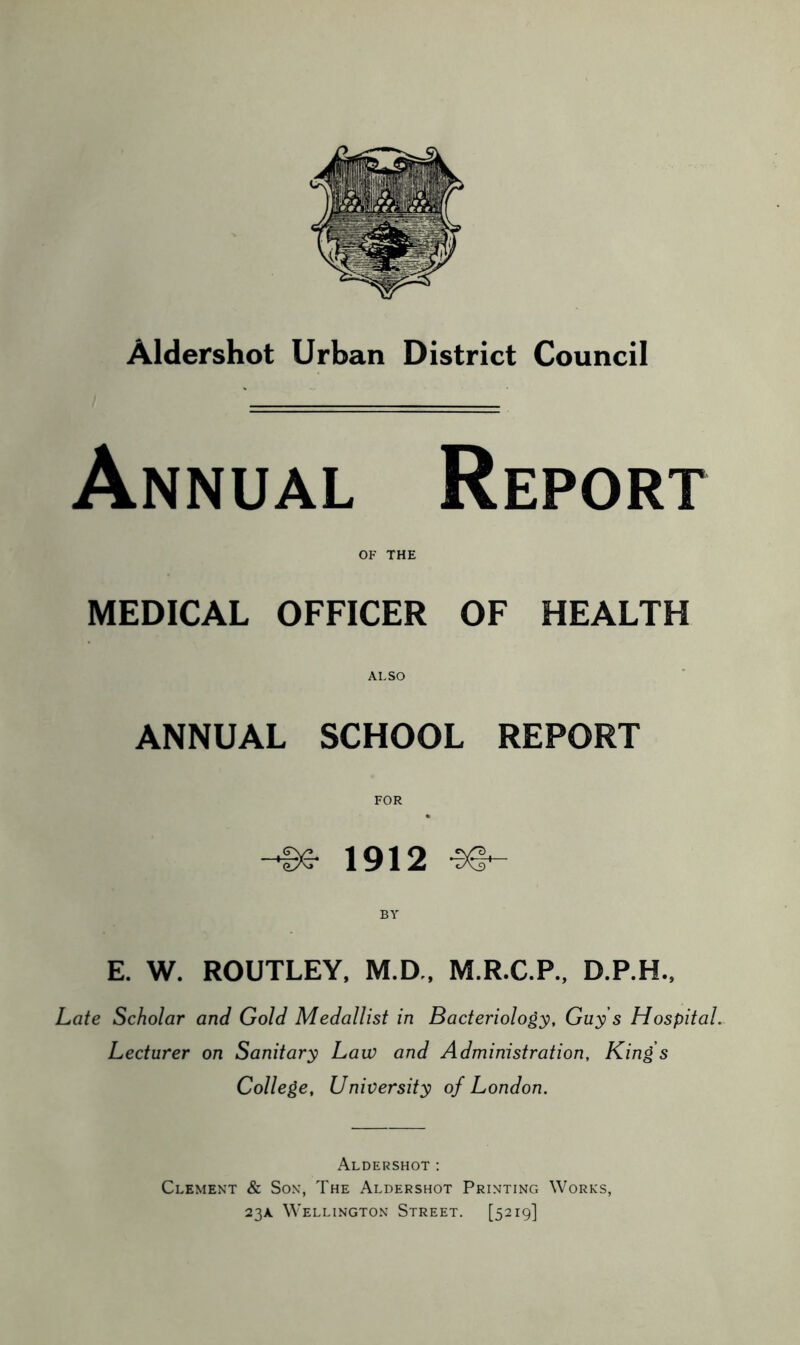 Annual Report OF THE MEDICAL OFFICER OF HEALTH ALSO ANNUAL SCHOOL REPORT FOR Be 1912 -SO- BY E. W. ROUTLEY, M.D., M.R.C.P., D.P.H., Late Scholar and Gold Medallist in Bacteriology, Guy s Hospital. Lecturer on Sanitary Lau) and Administration, King’s College, University of London. Aldershot: Clement & Son, The Aldershot Printing Works, 23A Wellington Street. [5219]