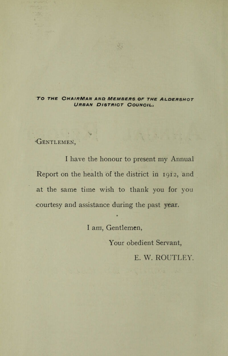 To the Chairman and Members of the Aldershot Urban district Council, 'Gentlemen, I have the honour to present my Annual Report on the health of the district in 1912, and at the same time wish to thank you for you courtesy and assistance during the past year. I am, Gentlemen, Your obedient Servant, E. W. ROUTLEY.