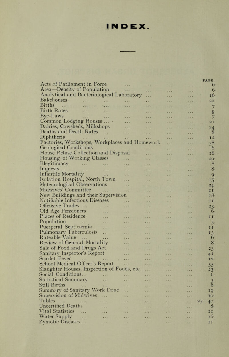 I N D EX PAGE, Acts of Parliament in Force ... ... ... ... (y Area—Density of Population ... ... ... ... 6- Analytical and Bacteriological Laboratory ... ... ... i& Bakehouses ... ... ... ... ... ... 22 Births ... ... ... ... ... ... 7 Birth Rates ... ... ... ... ... ... g Bye-Laws ... ... ... ... ... ... 7 Common Lodging Houses ... ... ... ... ... 21 Dairies, Cowsheds, Milkshops ... ... ... ... 24 Deaths and Death Rates ... ... ... ... ... 8 Diphtheria ... ... ... ... ... ... 12 Factories, Workshops, Workplaces and Homework ... ... 38 Geological Conditions ... ... ... ... ... 6 House Refuse Collection and Disposal ... ... ... 16 Housing of Working Classes ... ... ... ... 20 Illegitimacy ... ... ... ... ... ... 8 Inquests ... ... ... ... ... ... ... 8 Infantile Mortality ... ... ... .. ... 9 Isolation Hospital, North Town . . ... . . ... 15 Meteorological Observations ... ... .. .. 24 Midwives’Committee ... ... . . ... n New Buildings and their Supervision ... ... ... 18 Notifiable Infectious Diseases ... ... . ... 11 Offensive Trades ... ... ... ... .. ... 23 Old Age Pensioners ... ... ... .. ... 6 Places of Residence ... ... ... . ... n Population ... ... ... ,.. ... ... 5. Puerperal Septicaemia ... ... ... ... 11 Pulmonary Tuberculosis ... ... ... ... ... 13 Rateable Value ... ... ... .. .. 6 Review of General Mortality ... . ... ... 8 Sale of Food and Drugs Act ... ... ... ... 23 Sanitaiv Inspector’s Report ... ... 41 Scarlet Fever ... ... ... 12 School Medical Officer’s Report ... ... . ... 55. Slaughter Houses, Inspection of Foods, etc. ... .. ... 23 Social Conditions... ... ... ... .. ... 6 Statistical Summary ... ... ... .. ... 3 Still Births ... ... ... ... 8 Summary of Sanitary Work Done ... .. . . ... 19 Supervision of Midwives ... ... ... .. ... io- 'Fables ... ... ... ... ... . ... 25—40 Uncertified Deaths ... ... ... . . ... 8 Vital Statistics ... ... ... ... ... n Water Supply ... ... ... ... ... ... 16-