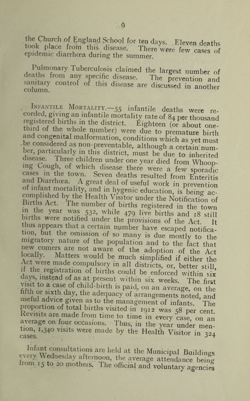 § the Church of England School for ten days. Eleven deaths took place from this disease. There were few cases of epidemic diarrhoea during the summer. Pulmonary Tuberculosis claimed the largest number of deaths from any specific disease. The prevention and sanitary control of this disease are discussed in another column. . Infantile Mortality.—55 infantile deaths were re- corded, givung an infantile mortality rate of 84 per thousand IhSfof thbeirthhS T ^ di!tr!Ct Ei«hteen & about one tmrd of the whole number) were due to premature birth and congenital malformation, conditions which as yet must .be considered as non-preventable, although a certain num- ber, paiticularly in this district, must be due to inherited disease. Three children under one year died from Whoop- ing Cough, of which disease there were a few sporadic cases m the town. Seven deaths resulted from Enteritis and Diarrhoea. A great deal of useful work in prevention of infant mortality and m hygenic education, is being ac- K Act bU 6 6 k th VVt0[ Under the Notification of Bnths Act. The number of births registered in the town h?rtt!le year 1m a32’ _Thlle 479 live births and 18 still births were notified under the provisions of the Act It hm a£K ^ a Certaii number have escaped notifica- tion, but the omission of so many is due mostly to the migratory nature of the population and to the fact that new comers are not aware of the adoption of the Act locally. Matters would be much simplified if either The t ct were made compulsory in all districts, or, better still if the registration of births could be enforced within six days, instead of as at present within six weeks. The first visit to a case of child-birth is paid, on an average, on the n^T ?r aX-th day’ the ade<Iuacy of arrangements noted, and useful advice given as to the management of infants. The proportion of total births visited in 1912 was 58 per cent. Revisits are^made from time to time in every case on an average on four occasions. Thus, in the yelr undVmen tion, 1,340 visits were made by the Health Visitor in 224 cases. t Pv!r!awJ)l°nSUiltationS afe held at the Municipal Buildings every Wednesday afternoon, the average attendance being from 15 to 20 mothers. The official and voluntary agencief