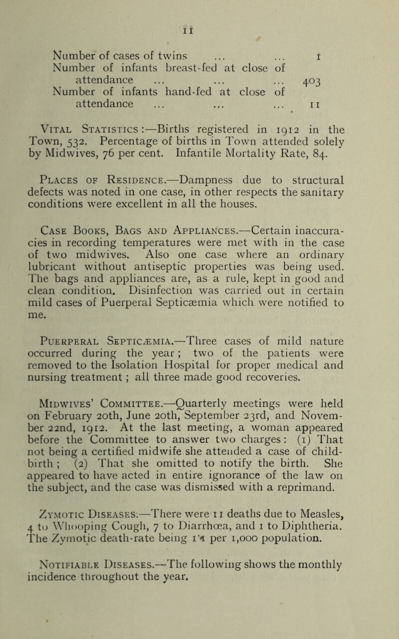 Number of cases of twins ... ... i Number of infants breast-fed at close of attendance ... ... ... 403 Number of infants hand-fed at close of attendance ... ... ... 11 Vital Statistics :—Births registered in 1912 in the Town, 532. Percentage of births in Town attended solely by Midwives, 76 per cent. Infantile Mortality Rate, 84. Places of Residence.—Dampness due to structural defects was noted in one case, in other respects the sanitary conditions were excellent in all the houses. Case Books, Bags and Appliances.—Certain inaccura- cies in recording temperatures were met with in the case of two midwives. Also one case where an ordinary lubricant without antiseptic properties was being used. The bags and appliances are, as a rule, kept in good and clean condition. Disinfection was carried out in certain mild cases of Puerperal Septicaemia which were notified to me. Puerperal Septicaemia.—Three cases of mild nature occurred during the year ; two of the patients were removed to the Isolation Hospital for proper medical and nursing treatment ; all three made good recoveries. Midwives’ Committee.—Quarterly meetings were held on February 20th, June 20th, September 23rd, and Novem- ber 22nd, 1912. At the last meeting, a woman appeared before the Committee to answer two charges: (1) That not being a certified midwife she attended a case of child- birth ; (2) That she omitted to notify the birth. She appeared to have acted in entire ignorance of the law on the subject, and the case was dismissed with a reprimand. Zymotic Diseases.—There were 11 deaths due to Measles, 4 to Whooping Cough, 7 to Diarrhoea, and 1 to Diphtheria. The Zymotic death-rate being r* per 1,000 population. Notifiable Diseases.—The following shows the monthly incidence throughout the year.