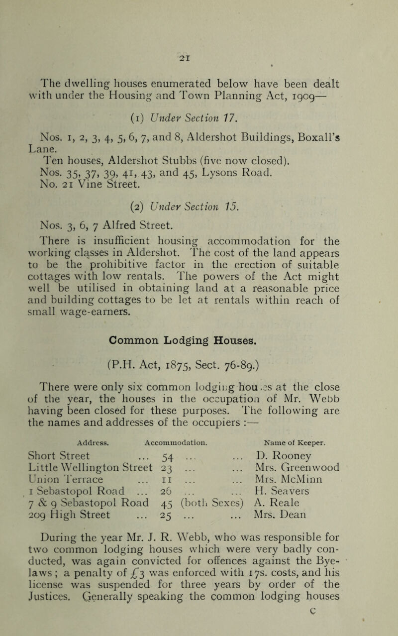 The dwelling houses enumerated below have been dealt with under the Housing and Town Planning Act, 1909— (1) Under Section 17. Nos. 1, 2, 3, 4, 5, 6, 7, and 8, Aldershot Buildings, Boxall’s Lane. Ten houses, Aldershot Stubbs (five now closed). Nos. 35, 37, 39, 41, 43, and 45, Lysons Road. No. 21 Vine Street. (2) Under Section 15. Nos. 3, 6, 7 Alfred Street. There is insufficient housing accommodation for the working classes in Aldershot. The cost of the land appears to be the prohibitive factor in the erection of suitable cottages with low rentals. The powers of the Act might well be utilised in obtaining land at a reasonable price and building cottages to be let at rentals within reach of small wage-earners. Common Lodging Houses. (P.H. Act, 1875, Sect. 76-89.) There were only six common lodging hou.es at the close of the year, the houses in the occupation of Mr. Webb having been closed for these purposes. The following are the names and addresses of the occupiers :— Address. Accommodation. Short Street ... 54 ... Little Wellington Street 23 ... Union Terrace ... n 1 Sebastopol Road ... 26 7 & 9 Sebastopol Road 45 (both Sexes) 209 High Street ... 25 ... Name of Keeper. D. Rooney Mrs. Greenwood Mrs. McMinn H. Sea vers A. Reale Mrs. Dean During the year Mr. J. R. Webb, who was responsible for two common lodging houses which were very badly con- ducted, was again convicted for offences against the Bye- laws ; a penalty of £3 was enforced with 17s. costs, and his license was suspended for three years by order of the Justices, Generally speaking the common lodging houses c