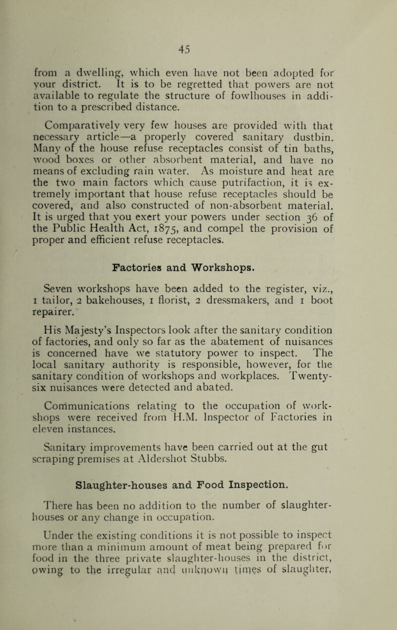 from a dwelling, which even have not been adopted for your district. It is to be regretted that powers are not available to regulate the structure of fowlhouses in addi- tion to a prescribed distance. Comparatively very few houses are provided with that necessary article—a properly covered sanitary dustbin. Many of the house refuse receptacles consist of tin baths, wood boxes or other absorbent material, and have no means of excluding rain water. As moisture and heat are the two main factors which cause putrifaction, it is ex- tremely important that house refuse receptacles should be covered, and also constructed of non-absorbent material. It is urged that you exert your powers under section 36 of the Public Health Act, 1875, and compel the provision of proper and efficient refuse receptacles. Factories and Workshops. Seven workshops have been added to the register, viz., 1 tailor, 2 bakehouses, 1 florist, 2 dressmakers, and 1 boot repairer. His Majesty’s Inspectors look after the sanitary condition of factories, and only so far as the abatement of nuisances is concerned have we statutory power to inspect. The local sanitary authority is responsible, however, for the sanitary condition of workshops and workplaces. Twenty- six nuisances were detected and abated. Communications relating to the occupation of work- shops were received from H.M. Inspector of Factories in eleven instances. Sanitary improvements have been carried out at the gut scraping premises at Aldershot Stubbs. Slaughter-houses and Food Inspection. There has been no addition to the number of slaughter- houses or any change in occupation. Under the existing conditions it is not possible to inspect more than a minimum amount of meat being prepared for food in the three private slaughter-houses in the district, owing to the irregular and imkqowp times of slaughter,