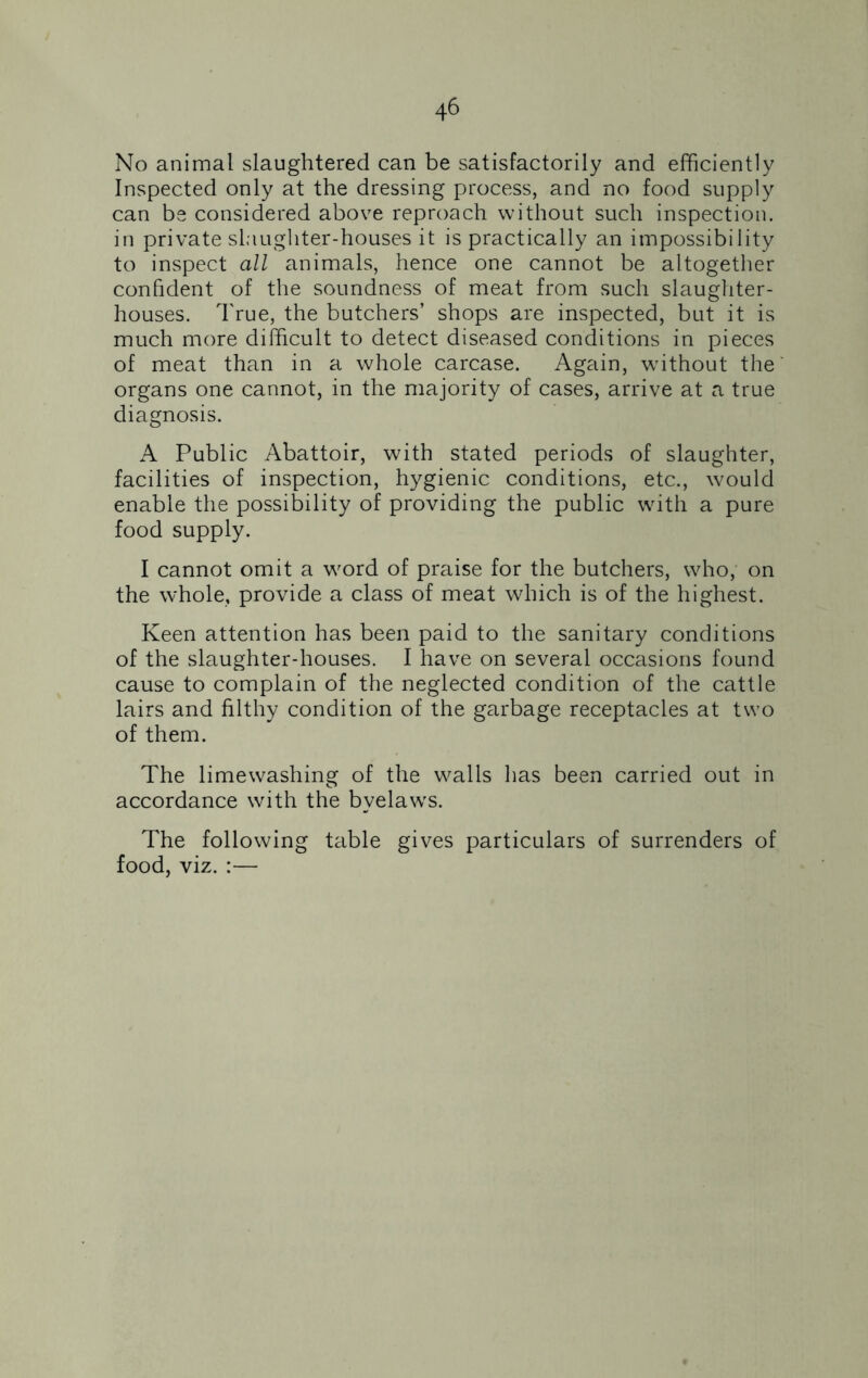 No animal slaughtered can be satisfactorily and efficiently Inspected only at the dressing process, and no food supply can be considered above reproach without such inspection, in private slaughter-houses it is practically an impossibility to inspect all animals, hence one cannot be altogether confident of the soundness of meat from such slaughter- houses. True, the butchers’ shops are inspected, but it is much more difficult to detect diseased conditions in pieces of meat than in a whole carcase. Again, without the organs one cannot, in the majority of cases, arrive at a true diagnosis. A Public Abattoir, with stated periods of slaughter, facilities of inspection, hygienic conditions, etc., would enable the possibility of providing the public with a pure food supply. I cannot omit a word of praise for the butchers, who, on the whole, provide a class of meat which is of the highest. Keen attention has been paid to the sanitary conditions of the slaughter-houses. I have on several occasions found cause to complain of the neglected condition of the cattle lairs and filthy condition of the garbage receptacles at two of them. The limewashing of the walls lias been carried out in accordance with the byelaw's. The following table gives particulars of surrenders of food, viz. :—