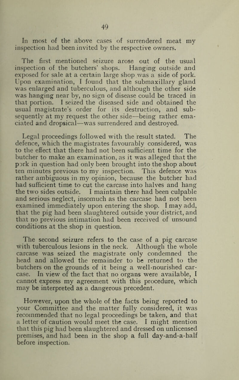 In most of the above cases of surrendered meat my inspection had been invited by the respective owners. The first mentioned seizure arose out of the usual inspection of the butchers’ shops. Hanging outside and exposed for sale at a certain large shop was a side of pork. Upon examination, I found that the submaxillary gland was enlarged and tuberculous, and although the other side was hanging near by, no sign of disease could be traced in that portion. I seized the diseased side and obtained the usual magistrate’s order for its destruction, and sub- sequently at my request the other side—being rather ema- ciated and dropsical—was surrendered and destroyed. Legal proceedings followed with the result stated. The defence, which the magistrates favourably considered, was to the effect that there had not been sufficient time for the butcher to make an examination, as it was alleged that the pork in question had only been brought into the shop about ten minutes previous to my inspection. This defence was rather ambiguous in my opinion, because the butcher had had sufficient time to cut the carcase into halves and hang the two sides outside. I maintain there had been culpable and serious neglect, insomuch as the carcase had not been examined immediately upon entering the shop. I may add, that the pig had been slaughtered outside your district, and that no previous intimation had been received of unsound conditions at the shop in question. The second seizure refers to the case of a pig carcase with tuberculous lesions in the neck. Although the whole carcase was seized the magistrate only condemned the head and allowed the remainder to be returned to the butchers on the grounds of it being a well-nourished car- case. In view of the fact that no organs were available, I cannot express my agreement with this procedure, which may be interpreted as a dangerous precedent. However, upon the whole of the facts being reported to your Committee and the matter fully considered, it was recommended that no legal proceedings be taken, and that a letter of caution would meet the case. I might mention that this pig had been slaughtered and dressed on unlicensed premises, and had been in the shop a full day-and-a-half before inspection.