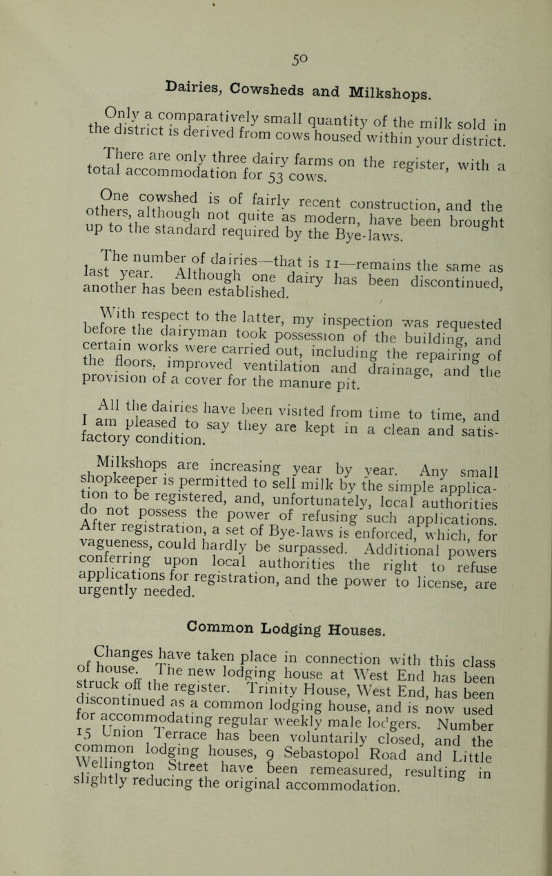5° Dairies, Cowsheds and Milkshops. the0&Hsm«Kijfy Sma \Uantity °f the milk sold in dlstnct 1S derived from cows housed within your district. ^tTilere afe °nl7 three dairy farms on the register with a total accommodation for 53 cows. 8 ’ a others iS7f fairIy recent construction, and the !1imi h, ? T* qulte as modern, have been brought up to the standard required by the Bye-laws. las!hvearmbAlH daifies-tI*t is ^-remains the same as St,,yea'- Although one dairy has been discontinued another has been established. discontinued, beEhtheeSda?™n the'at,ter> inspection was requested certain works 7 °k, Possessi°n of the building, and Cn veie earned out, including the repairing of nrovfs°0rS’ flmprove<! ventilation and drainage and the provision of a cover for the manure pit. All the dairies have been visited from time to time, and factory condhio°n.Say ^  1<6pt in a dean and sat]s' shSSh°PS are increasinff year by year. Any small tion to hf 13 -Pfrm'tted t° seI1 milk by the simple applica- tion to be registered, and, unfortunately, local authorities not possess the power of refusing such applications. After registration, a set of Bye-laws is enforced, which for vagueness, could hardly be surpassed. Additional powers con erring upon local authorities the right to Xe ufgPen%1Xeeded.regIStrati°n’ “d the P°Wer l° license’ are Common Lodging Houses. of housegeS'rfVe tak“P)ace m connection with this class ilc usefr Pne new Edging house at West End has been struck off the register. Trinity House, West End, has been discontinued as a common lodging house, and is now used X uX°onlnTdatlng 7gUlar week’y male lodgers. Number 5 Union Terrace has been voluntarily closed, and the common lodging houses, 9 Sebastopol Road and Little We l ngton Street have been remeasured, resulting in slightly reducing the original accommodation. g