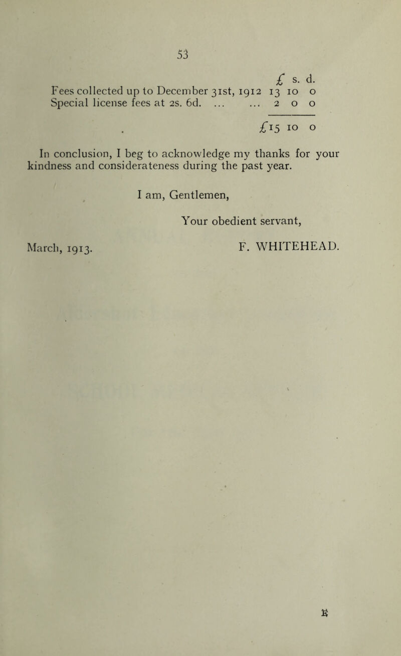 £ s. d. Fees collected up to December 31st, 1912 13 10 o Special license fees at 2s. 6d. ... ... 2 o o £15 10 O In conclusion, I beg to acknowledge my thanks for your kindness and considerateness during the past year. I am, Gentlemen, Your obedient servant, March, 1913. F. WHITEHEAD.