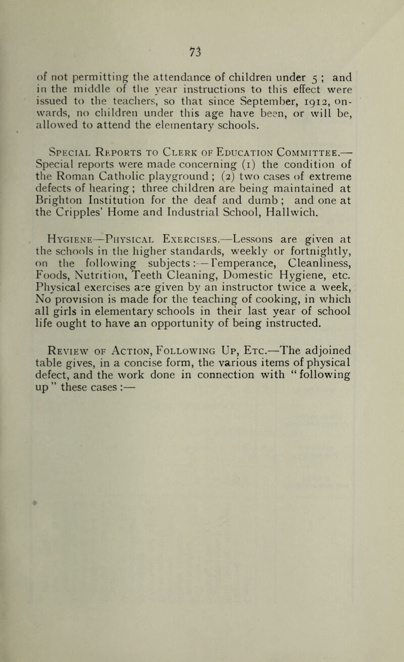 of not permitting the attendance of children under 5 ; and in the middle of the year instructions to this effect were issued to the teachers, so that since September, 1912, on- wards, no children under this age have been, or will be, allowed to attend the elementary schools. Special Reports to Clerk of Education Committee.— Special reports were made concerning (1) the condition of the Roman Catholic playground ; (2) two cases of extreme defects of hearing ; three children are being maintained at Brighton Institution for the deaf and dumb ; and one at the Cripples’ Home and Industrial School, Hallwich. Hygiene—Physical Exercises.—Lessons are given at the schools in the higher standards, weekly or fortnightly, on the following subjects:-—Temperance, Cleanliness, Foods, Nutrition, Teeth Cleaning, Domestic Hygiene, etc. Physical exercises are given by an instructor twice a week, No provision is made for the teaching of cooking, in which all girls in elementary schools in their last year of school life ought to have an opportunity of being instructed. Review of Action, Following Up, Etc.—The adjoined table gives, in a concise form, the various items of physical defect, and the work done in connection with “ following up ” these cases :—