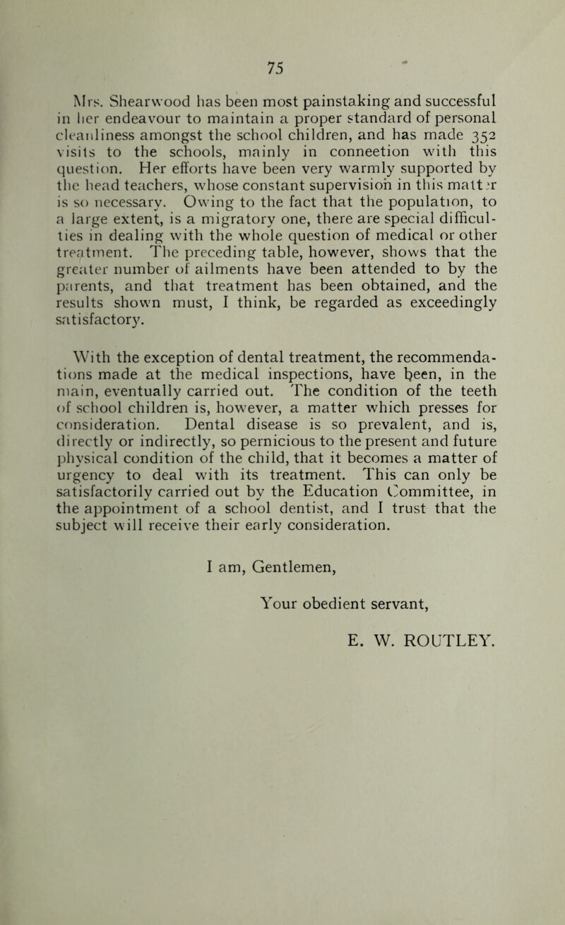 Mrs. Shearwood has been most painstaking and successful in her endeavour to maintain a proper standard of personal cleanliness amongst the school children, and has made 352 visits to the schools, mainly in connection with this question. Her efforts have been very warmly supported by the head teachers, whose constant supervision in this matter is so necessary. Owing to the fact that the population, to a large extent, is a migratory one, there are special difficul- ties in dealing with the whole question of medical or other treatment. The preceding table, however, shows that the greater number of ailments have been attended to by the parents, and that treatment has been obtained, and the results shown must, I think, be regarded as exceedingly satisfactory. With the exception of dental treatment, the recommenda- tions made at the medical inspections, have been, in the main, eventually carried out. The condition of the teeth of school children is, however, a matter which presses for consideration. Dental disease is so prevalent, and is, directly or indirectly, so pernicious to the present and future physical condition of the child, that it becomes a matter of urgency to deal with its treatment. This can only be satisfactorily carried out by the Education Committee, in the appointment of a school dentist, and I trust that the subject will receive their early consideration. I am, Gentlemen, Your obedient servant, E. W. ROUTLEY.