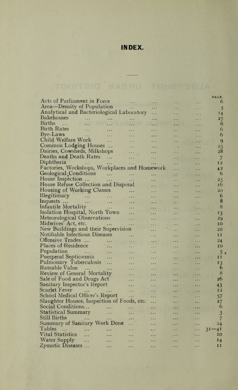 INDEX. PAGE. Acts of Parliament in Force ... ... ... ... 6 Area—Density of Population ... ... ... ... 5 Analytical and Bacteriological Laboratory ... ... ... 14 Bakehouses ... ... ... ... ... ... 27 Births ... ... ... ... ... ... ... 6 Birth Rates ... ... ... ... ... ... 6 Bye-Laws ... ... ... ... ... ... 6 Child Welfare Work ... ... ... 9 Common Lodging Houses ... ... ... . ... 25 Dairies, Cowsheds, Milkshops ... ... ... ... 28 Deaths and Death Rates ... ... ... ... ... 7 Diphtheria ... ... ... ... ... ... 12 Factories, Workshops, Workplaces and Homework ... ... 42 Geological .Conditions ... ... ... ... ... 6 House Inspection ... ... ... ... ... ... 25 House Refuse Collection and Disposal ... ... ... 16 Housing of Working Classes ... ... ... ... 20 Illegitimacy ... ... ... ... ... ... 6 Inquests ... ... ... ... ... ... . . 8 Infantile Mortality ... ... ... ... ... 8 Isolation Hospital, North Town ... ... ... ... 15 Meteorological Observations ... ... ... ... 29 Midwives’Act, etc. ... ... ... ... ... 10 New Buildings and their Supervision ... ... 20 Notifiable Infectious Diseases ... ... ... ... 11 Offensive Trades ... ... ... ... ... ... 24 Places of Residence ... ... ... ... ... 10 Population ... ... ... ... ... ... 5 f Puerperal Septicaemia ... ... ... ... ... n Pulmonary Tuberculosis ... ... ... ... ... 13 Rateable Value ... ... ... ... ... ... 6 Review of General Mortality ... ... ... ... 8 Sale of Food and Drugs Act ... ... ... ... 26 Sanitary Inspector’s Report ... ... ... ... 45 Scarlet Fever ... ... ... ... ... ... 12 School Medical Officer’s Report ... ... ... ... 57 Slaughter Houses, Inspection of Foods, etc. ... ... ... 27 Social Conditions... ... ... ... ... ... 6 Statistical Summary ... ... ... ... ... 3 Still Births ... ... ... ... ... ... 7 Summary of Sanitary Work Done ... ... ... 24 Tables ... ... ... ... ... ... ... 31—41 Vital Statistics ... ... ... ... ... ... 10 Water Supply ... ... ... ... ... ... 14 Zymotic Diseases ... ... ... ... ... • • • 11