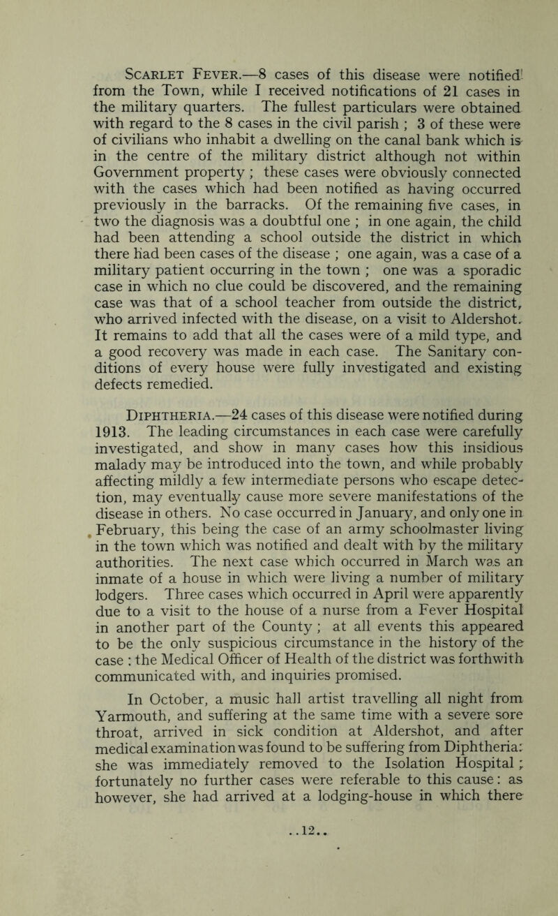 Scarlet Fever.—8 cases of this disease were notified' from the Town, while I received notifications of 21 cases in the military quarters. The fullest particulars were obtained with regard to the 8 cases in the civil parish ; 3 of these were of civilians who inhabit a dwelling on the canal bank which is in the centre of the military district although not within Government property ; these cases were obviously connected with the cases which had been notified as having occurred previously in the barracks. Of the remaining five cases, in two the diagnosis was a doubtful one ; in one again, the child had been attending a school outside the district in which there had been cases of the disease ; one again, was a case of a military patient occurring in the town ; one was a sporadic case in which no clue could be discovered, and the remaining case was that of a school teacher from outside the district, who arrived infected with the disease, on a visit to Aldershot. It remains to add that all the cases were of a mild type, and a good recovery was made in each case. The Sanitary con- ditions of every house were fully investigated and existing defects remedied. Diphtheria.—24 cases of this disease were notified during 1913. The leading circumstances in each case were carefully investigated, and show in many cases how this insidious malady may be introduced into the town, and while probably affecting mildly a few intermediate persons who escape detec- tion, may eventually cause more severe manifestations of the disease in others. No case occurred in January, and only one in . February, this being the case of an army schoolmaster living in the town which was notified and dealt with by the military authorities. The next case which occurred in March was an inmate of a house in which were living a number of military lodgers. Three cases which occurred in April were apparently due to a visit to the house of a nurse from a Fever Hospital in another part of the County ; at all events this appeared to be the only suspicious circumstance in the history of the case : the Medical Officer of Health of the district was forthwith communicated with, and inquiries promised. In October, a music hail artist travelling all night from Yarmouth, and suffering at the same time with a severe sore throat, arrived in sick condition at Aldershot, and after medical examination was found to be suffering from Diphtheria: she was immediately removed to the Isolation Hospital; fortunately no further cases were referable to this cause: as however, she had arrived at a lodging-house in which there