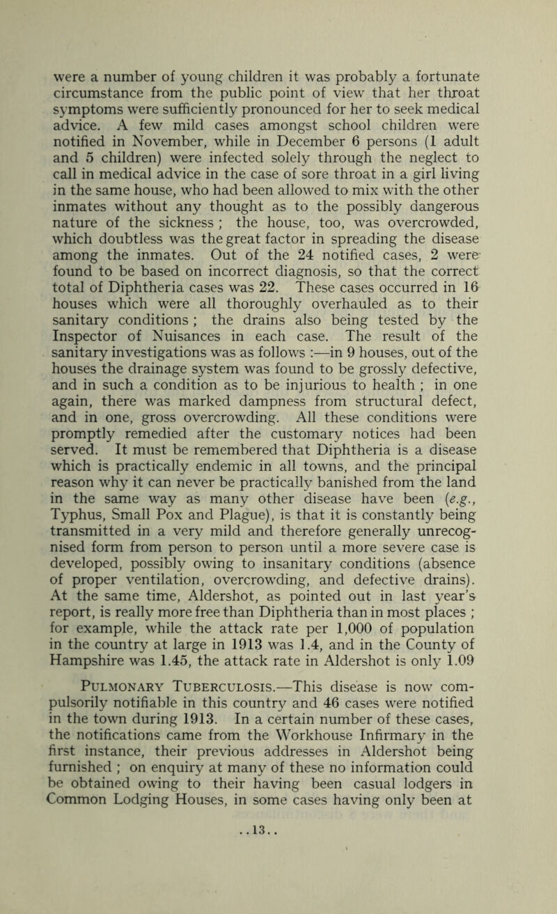 were a number of young children it was probably a fortunate circumstance from the public point of view that her throat symptoms were sufficiently pronounced for her to seek medical advice. A few mild cases amongst school children were notified in November, while in December 6 persons (1 adult and 5 children) were infected solely through the neglect to call in medical advice in the case of sore throat in a girl living in the same house, who had been allowed to mix with the other inmates without any thought as to the possibly dangerous nature of the sickness; the house, too, was overcrowded, which doubtless was the great factor in spreading the disease among the inmates. Out of the 24 notified cases, 2 were- found to be based on incorrect diagnosis, so that the correct total of Diphtheria cases was 22. These cases occurred in 16 houses which were all thoroughly overhauled as to their sanitary conditions ; the drains also being tested by the Inspector of Nuisances in each case. The result of the sanitary investigations was as follows :—in 9 houses, out of the houses the drainage system was found to be grossly defective, and in such a condition as to be injurious to health ; in one again, there was marked dampness from structural defect, and in one, gross overcrowding. All these conditions were promptly remedied after the customary notices had been served. It must be remembered that Diphtheria is a disease which is practically endemic in all towns, and the principal reason why it can never be practically banished from the land in the same way as many other disease have been (e.g., Typhus, Small Pox and Plague), is that it is constantly being transmitted in a very mild and therefore generally unrecog- nised form from person to person until a more severe case is developed, possibly owing to insanitary conditions (absence of proper ventilation, overcrowding, and defective drains). At the same time, Aldershot, as pointed out in last year’s report, is really more free than Diphtheria than in most places ; for example, while the attack rate per 1,000 of population in the country at large in 1913 was 1.4, and in the County of Hampshire was 1.45, the attack rate in Aldershot is only 1.09 Pulmonary Tuberculosis.—This disease is now com- pulsorily notifiable in this country and 46 cases were notified in the town during 1913. In a certain number of these cases, the notifications came from the Workhouse Infirmary in the first instance, their previous addresses in Aldershot being furnished ; on enquiry at many of these no information could be obtained owing to their having been casual lodgers in Common Lodging Houses, in some cases having only been at