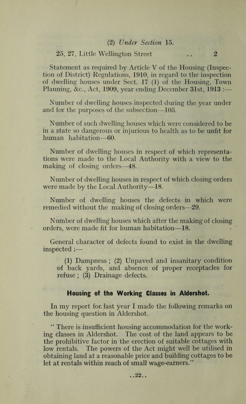 (2) Under Section 15. 25, 27, Little Wellington Street .. 2 Statement as required by Article V of the Housing (Inspec- tion of District) Regulations, 1910, in regard to the inspection of dwelling houses under Sect. 17 (1) of the Housing, Town Planning, &c., Act, 1909, year ending December 31st, 1913 :— Number of dwelling houses inspected during the year under and for the purposes of the subsection—105. Number of such dwelling houses which were considered to be in a state so dangerous or injurious to health as to be unfit for human habitation—60. Number of dwelling houses in respect of which representa- tions were made to the Local Authority with a view to the making of closing orders—48. Number of dwelling houses in respect of which closing orders were made by the Local Authority—18. Number of dwelling houses the defects in which were remedied without the making of closing orders—29. Number of dwelling houses which after the making of closing orders, were made fit for human habitation—18. General character of defects found to exist in the dwelling inspected :— (1) Dampness ; (2) Unpaved and insanitary condition of back yards, and absence of proper receptacles for refuse ; (3) Drainage defects. Housing of the Working Classes in Aldershot. In my report for. last year I made the following remarks on the housing question in Aldershot. “ There is insufficient housing accommodation for the work- ing classes in Aldershot. The cost of the land appears to be the prohibitive factor in the erection of suitable cottages with low rentals. The powers of the Act might well be utilised in obtaining land at a reasonable price and building cottages to be let at rentals within reach of small wage-earners.”