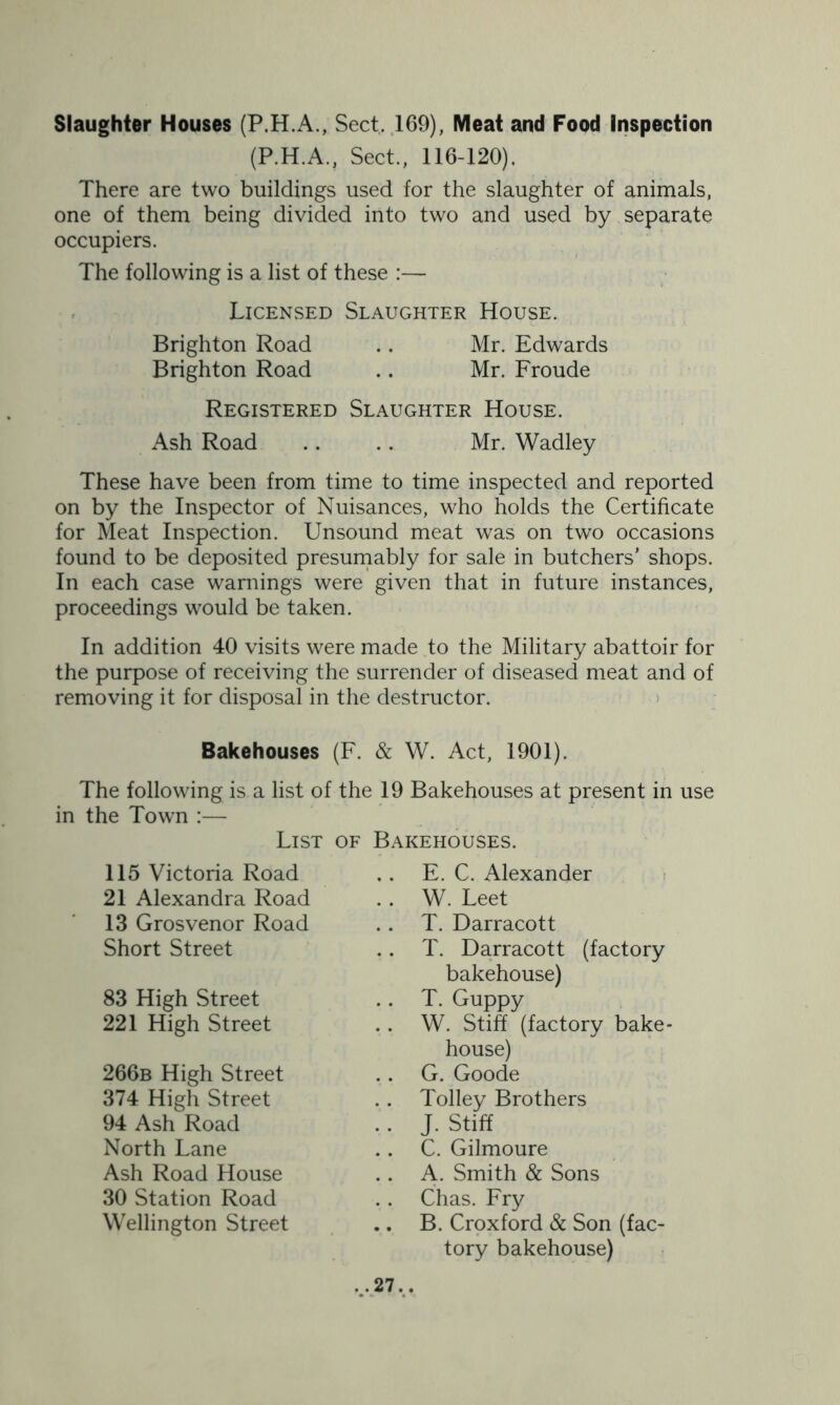 Slaughter Houses (P.H.A., Sect, 169), Meat and Food Inspection (P.H.A., Sect., 116-120). There are two buildings used for the slaughter of animals, one of them being divided into two and used by separate occupiers. The following is a list of these :— Licensed Slaughter House. Brighton Road .. Mr. Edwards Brighton Road .. Mr. Froude Registered Slaughter House. Ash Road .. .. Mr. Wadley These have been from time to time inspected and reported on by the Inspector of Nuisances, who holds the Certificate for Meat Inspection. Unsound meat was on two occasions found to be deposited presumably for sale in butchers' shops. In each case warnings were given that in future instances, proceedings would be taken. In addition 40 visits were made to the Military abattoir for the purpose of receiving the surrender of diseased meat and of removing it for disposal in the destructor. Bakehouses (F. & W. Act, 1901). The following is a list of the 19 Bakehouses at present in use in the Town :— List of Bakehouses. E. C. Alexander . W. Leet T. Darracott . T. Darracott (factory bakehouse) T. Guppy . W. Stiff (factory bake- house) . G. Goode . Tolley Brothers . J. Stiff . C. Gilmoure . A. Smith & Sons . Chas. Fry . B. Croxford & Son (fac- tory bakehouse) 115 Victoria Road 21 Alexandra Road 13 Grosvenor Road Short Street 83 High Street 221 High Street 266b High Street 374 High Street 94 Ash Road North Lane Ash Road House 30 Station Road Wellington Street