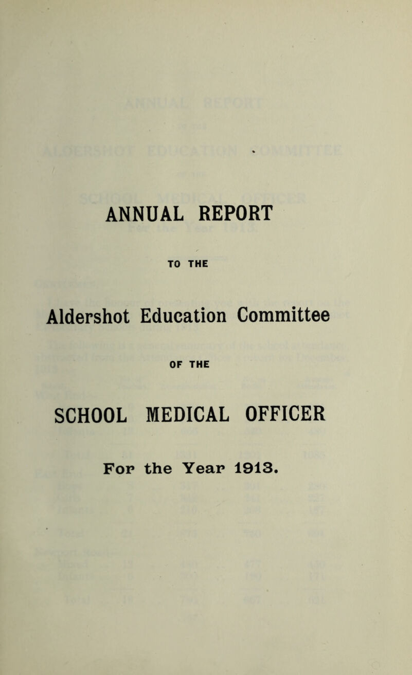 ANNUAL REPORT TO THE Aldershot Education Committee OF THE SCHOOL MEDICAL OFFICER For the Year 1913.