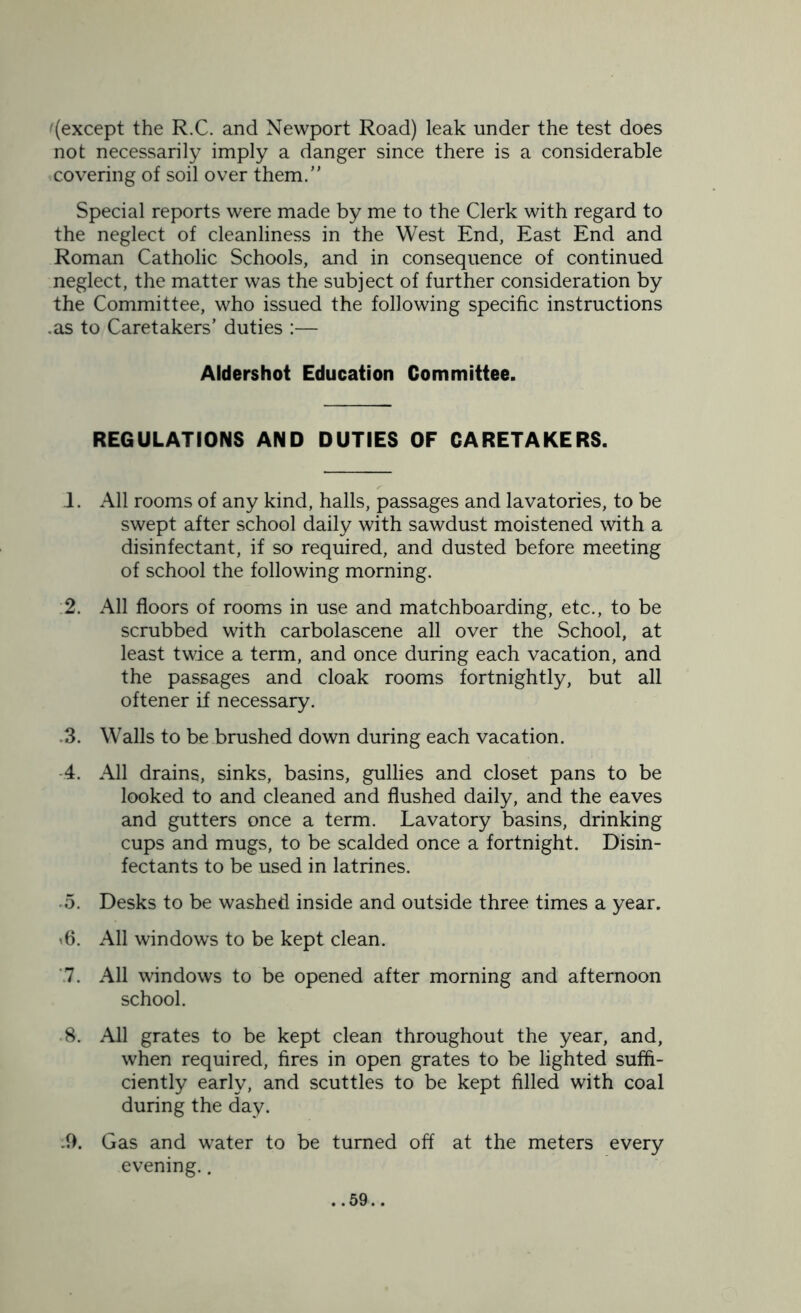 '(except the R.C. and Newport Road) leak under the test does not necessarily imply a danger since there is a considerable covering of soil over them.” Special reports were made by me to the Clerk with regard to the neglect of cleanliness in the West End, East End and Roman Catholic Schools, and in consequence of continued neglect, the matter was the subject of further consideration by the Committee, who issued the following specific instructions .as to Caretakers’ duties :— Aldershot Education Committee. REGULATIONS AND DUTIES OF CARETAKERS. 1. All rooms of any kind, halls, passages and lavatories, to be swept after school daily with sawdust moistened with a disinfectant, if so required, and dusted before meeting of school the following morning. 2. All floors of rooms in use and matchboarding, etc., to be scrubbed with carbolascene all over the School, at least twice a term, and once during each vacation, and the passages and cloak rooms fortnightly, but all oftener if necessary. 3. Walls to be brushed down during each vacation. 4. All drains, sinks, basins, gullies and closet pans to be looked to and cleaned and flushed daily, and the eaves and gutters once a term. Lavatory basins, drinking cups and mugs, to be scalded once a fortnight. Disin- fectants to be used in latrines. 5. Desks to be washed inside and outside three times a year. '6. All windows to be kept clean. 7. All windows to be opened after morning and afternoon school. 8. All grates to be kept clean throughout the year, and, when required, fires in open grates to be lighted suffi- ciently early, and scuttles to be kept filled with coal during the day. .9. Gas and water to be turned off at the meters every evening..