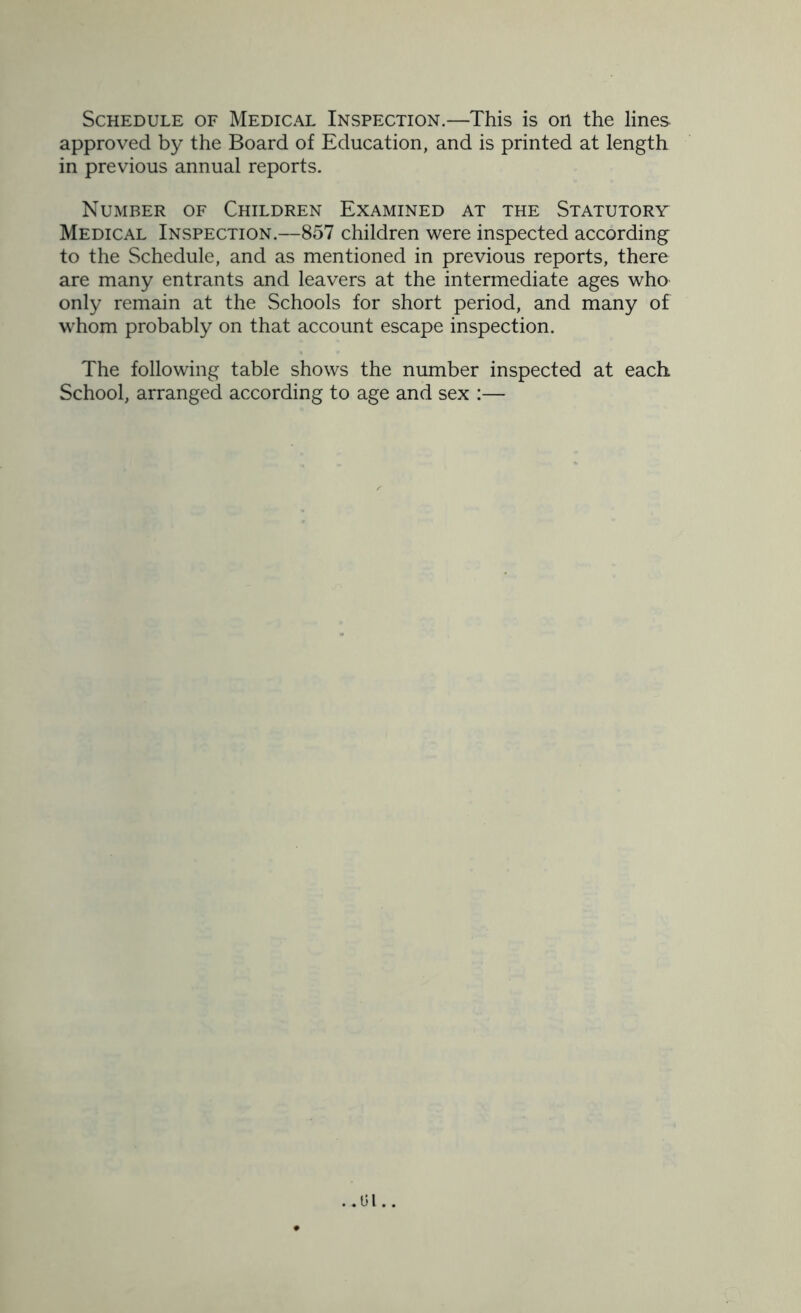 approved by the Board of Education, and is printed at length in previous annual reports. Number of Children Examined at the Statutory Medical Inspection.—857 children were inspected according to the Schedule, and as mentioned in previous reports, there are many entrants and leavers at the intermediate ages who only remain at the Schools for short period, and many of whom probably on that account escape inspection. The following table shows the number inspected at each School, arranged according to age and sex :— ..01..