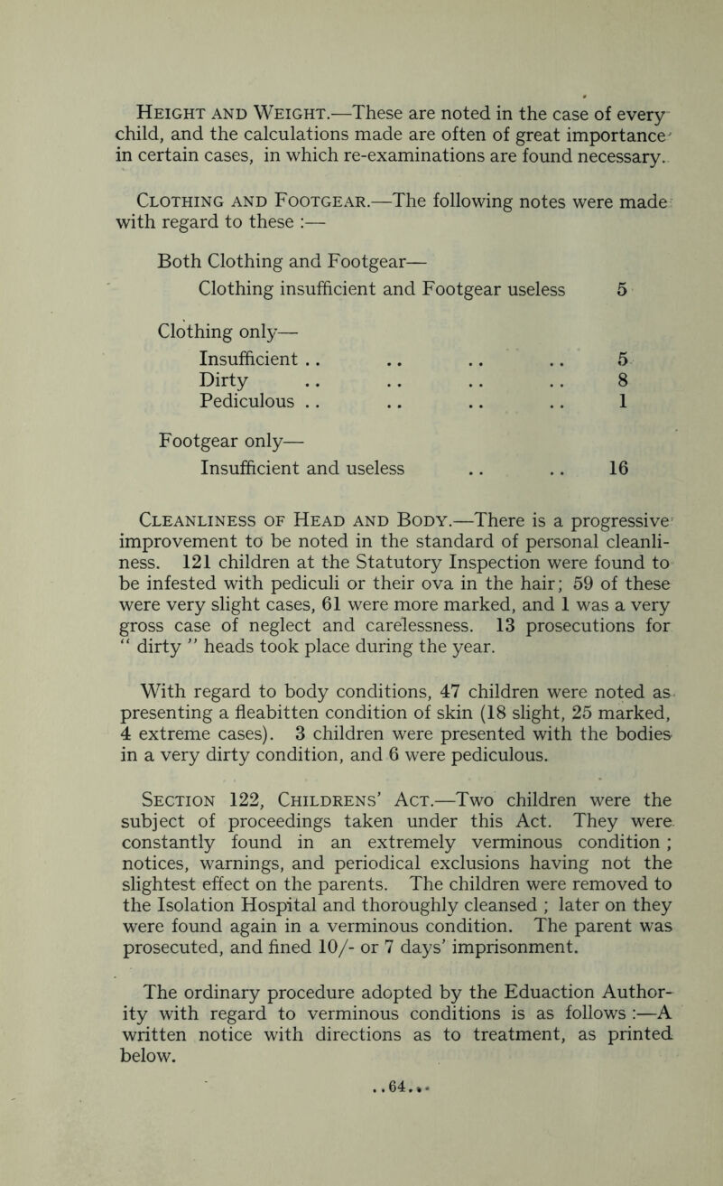 Height and Weight.—These are noted in the case of every child, and the calculations made are often of great importance' in certain cases, in which re-examinations are found necessary. Clothing and Footgear.—The following notes were made with regard to these :— Both Clothing and Footgear— Clothing insufficient and Footgear useless 5 Clothing only— Insufficient .. .. .. .. 5 Dirty .. .. .. . . 8 Pediculous .. .. .. .. 1 Footgear only— Insufficient and useless .. .. 16 Cleanliness of Head and Body.—There is a progressive improvement to be noted in the standard of personal cleanli- ness. 121 children at the Statutory Inspection were found to be infested with pediculi or their ova in the hair; 59 of these were very slight cases, 61 were more marked, and 1 was a very gross case of neglect and carelessness. 13 prosecutions for “ dirty ” heads took place during the year. With regard to body conditions, 47 children were noted as presenting a fleabitten condition of skin (18 slight, 25 marked, 4 extreme cases). 3 children were presented with the bodies in a very dirty condition, and 6 were pediculous. Section 122, Childrens’ Act.—Two children were the subject of proceedings taken under this Act. They were, constantly found in an extremely verminous condition; notices, warnings, and periodical exclusions having not the slightest effect on the parents. The children were removed to the Isolation Hospital and thoroughly cleansed ; later on they were found again in a verminous condition. The parent was prosecuted, and fined 10/- or 7 days’ imprisonment. The ordinary procedure adopted by the Eduaction Author- ity with regard to verminous conditions is as follows :—A written notice with directions as to treatment, as printed below. ..64.*.