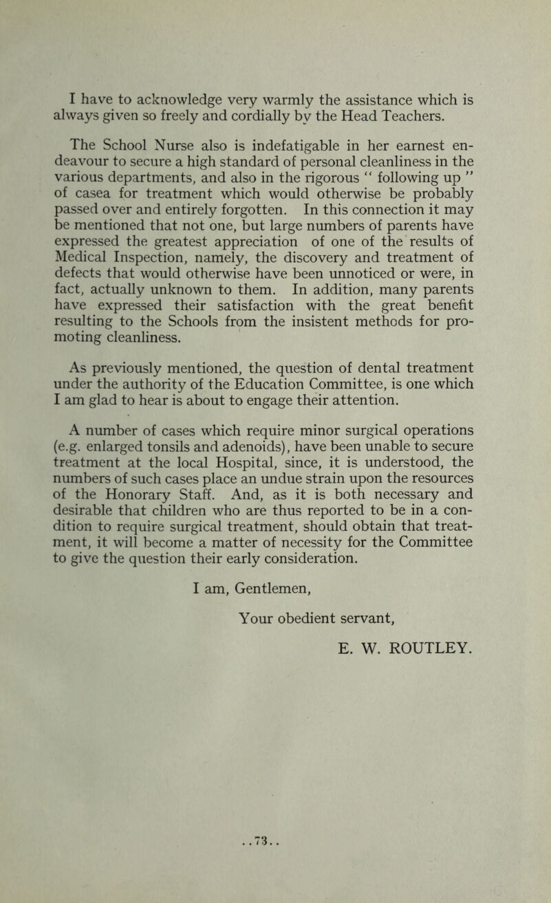 always given so freely and cordially by the Head Teachers. The School Nurse also is indefatigable in her earnest en- deavour to secure a high standard of personal cleanliness in the various departments, and also in the rigorous “ following up ” of casea for treatment which would otherwise be probably passed over and entirely forgotten. In this connection it may be mentioned that not one, but large numbers of parents have expressed the greatest appreciation of one of the results of Medical Inspection, namely, the discovery and treatment of defects that would otherwise have been unnoticed or were, in fact, actually unknown to them. In addition, many parents have expressed their satisfaction with the great benefit resulting to the Schools from the insistent methods for pro- moting cleanliness. As previously mentioned, the question of dental treatment under the authority of the Education Committee, is one which I am glad to hear is about to engage their attention. A number of cases which require minor surgical operations (e.g. enlarged tonsils and adenoids), have been unable to secure treatment at the local Hospital, since, it is understood, the numbers of such cases place an undue strain upon the resources of the Honorary Staff. And, as it is both necessary and desirable that children who are thus reported to be in a con- dition to require surgical treatment, should obtain that treat- ment, it will become a matter of necessity for the Committee to give the question their early consideration. I am, Gentlemen, Your obedient servant, E. W. ROUTLEY.
