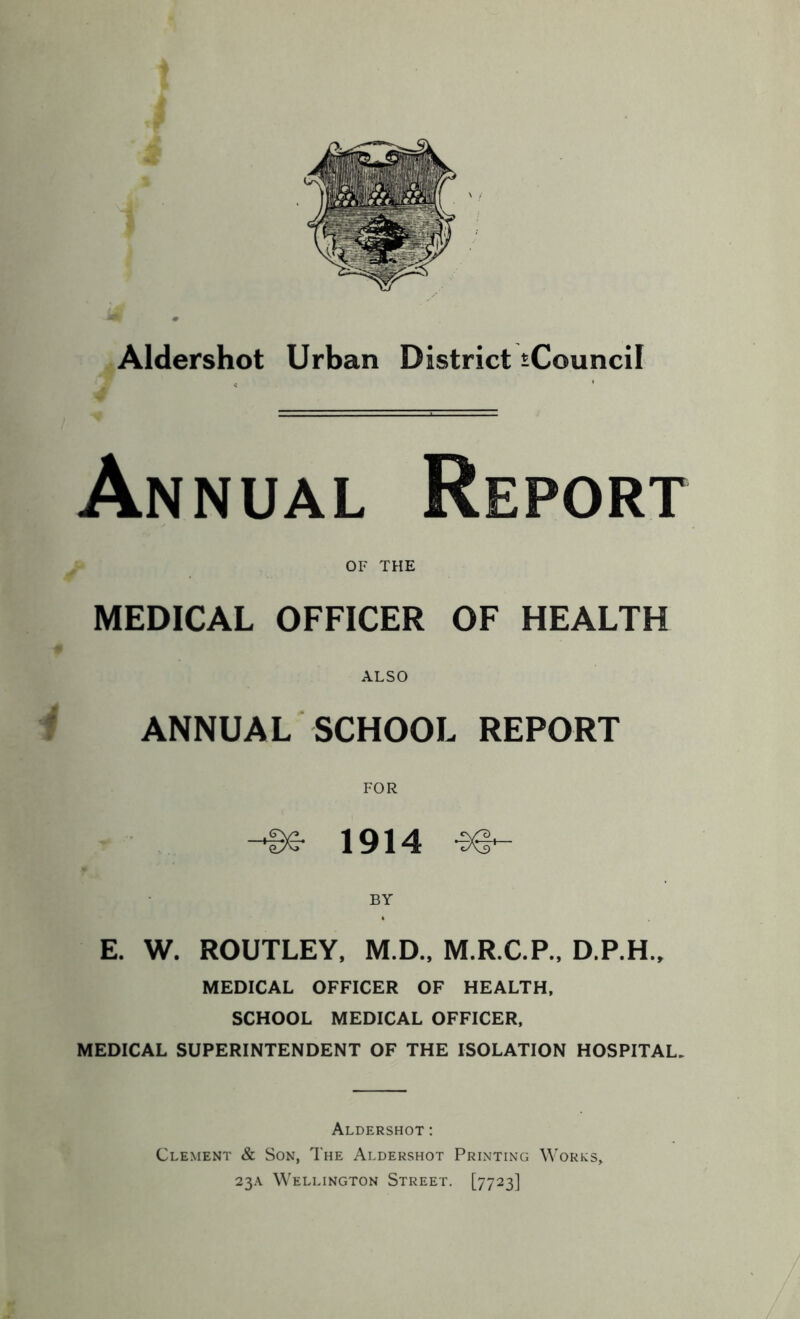 t i s * Aldershot Urban District iCouncil Annual Report MEDICAL OFFICER OF HEALTH ALSO ANNUAL SCHOOL REPORT E. W. ROUTLEY, M.D., M.R.C.P., D.P.H., MEDICAL OFFICER OF HEALTH, SCHOOL MEDICAL OFFICER, MEDICAL SUPERINTENDENT OF THE ISOLATION HOSPITAL. Aldershot: Clement & Son, The Aldershot Printing Works, 23A Wellington Street. [7723] OF THE FOR -Se- 1914 BY