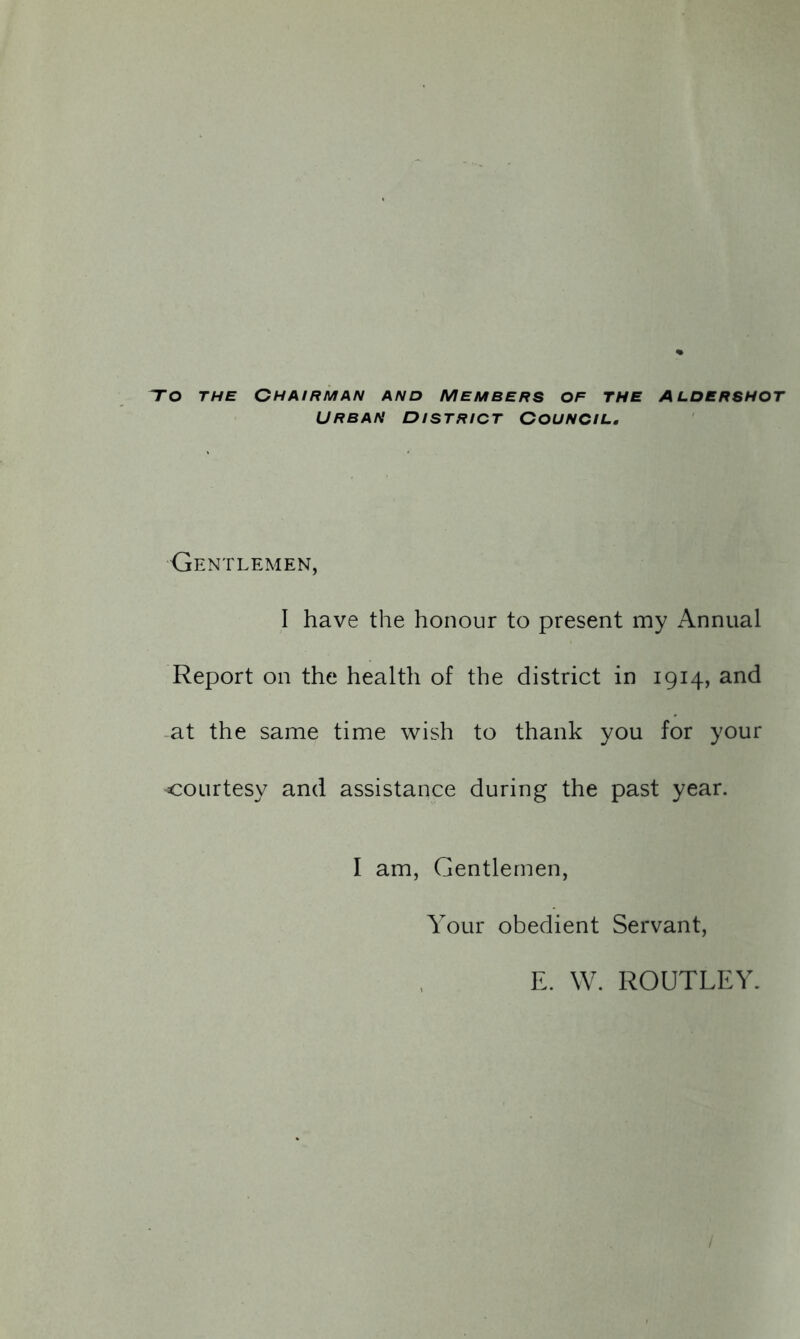 To the Chairman and members of the Aldershot URBAN DISTRICT COUNCIL. Gentlemen, I have the honour to present my Annual Report on the health of the district in 1914, and at the same time wish to thank you for your courtesy and assistance during the past year. I am, Gentlemen, Your obedient Servant, E. W. ROUTLEY.