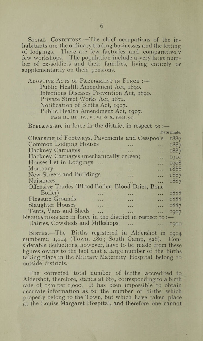 Social Conditions.—The chief occupations of the in- habitants are the ordinary trading businesses and the letting of lodgings. There are few factories and comparatively few workshops. The population include a very large num- ber of ex-soldiers and their families, living entirely or supplementarily on their pensions. Adoptive Acts of Parliament in Force :— Public Health Amendment Act, 1890. Infectious Diseases Prevention Act, 1890. Private Street Works Act, 1872. Notification of Births Act, 1907. Public Health Amendment Act, 1907. Parts II., III., IV., V., VI. & X. (Sect. 95). Byelaws are in force in the district in respect to :— Date made. Cleansing of Footways, Pavements and Cesspools 1887 Common Lodging Houses ... ... 1887 Hackney Carriages ... ... ... 1887 Hackney Carriages (mechanically driven) ... 1910 Houses Let in Lodgings ... ... ... 1908 Mortuary ... ... ... ... 1888 New Streets and Buildings ... ... 1887 Nuisances ... ... ... ... 1887 Offensive Trades (Blood Boiler, Blood Drier, Bone Boiler) ... ... ... ... 1888 Pleasure Grounds ... ... ... 1888 Slaughter Houses ... ... ... 1887 Tents, Vans and Sheds ... ... ... 1907 Regulations are in force in the district in respect to :— Dairies, Cowsheds and Milkshops ... ... 1900 Births.—The Births registered in Aldershot in 1914 numbered 1,014 (Town, 486 ; South Camp, 528). Con- siderable deductions, however, have to be made from these figures owing to the fact that a large number of the births taking place in the Military Maternity Hospital belong to outside districts. The corrected total number of births accredited to Aldershot, therefore, stands at 863, corresponding to a birth rate of 15*0 per 1,000. It has been impossible to obtain accurate information as to the number of births which properly belong to the Town, but which have taken place ^,t the Louise Margaret Hospital, and therefore one cannot