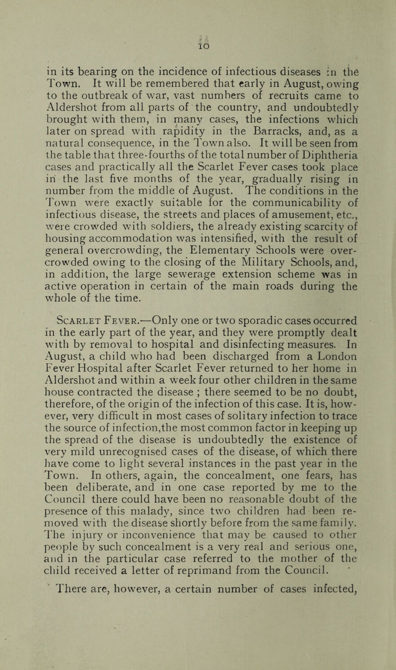 IO in its bearing on the incidence of infectious diseases in the Town. It will be remembered that early in August, owing to the outbreak of war, vast numbers of recruits came to Aldershot from all parts of the county, and undoubtedly brought with them, in many cases, the infections which later on spread with rapidity in the Barracks, and, as a natural consequence, in the Town also. It will be seen from the table that three-fourths of the total number of Diphtheria cases and practically all the Scarlet Fever cases took place in the last five months of the year, gradually rising in number from the middle of August. The conditions in the Town were exactly suitable for the communicability of infectious disease, the streets and places of amusement, etc., were crowded with soldiers, the already existing scarcity of housing accommodation was intensified, with the result of general overcrowding, the Elementary Schools were over- crowded owing to the closing of the Military Schools, and, in addition, the large sewerage extension scheme was in active operation in certain of the main roads during the whole of the time. Scarlet Fever.—Only one or two sporadic cases occurred in the early part of the year, and they were promptly dealt with by removal to hospital and disinfecting measures. In August, a child who had been discharged from a London Fever Hospital after Scarlet Fever returned to her home in Aldershot and within a ^'eekfour other children in the same house contracted the disease ; there seemed to be no doubt, therefore, of the origin of the infection of this case. It is, how- ever, very difficult in most cases of solitary infection to trace the source of infection,the most common factor in keeping up the spread of the disease is undoubtedly the existence of very mild unrecognised cases of the disease, of which there have come to light several instances in the past year in the Town. In others, again, the concealment, one fears, has been deliberate, and in one case reported by me to the Council there could have been no reasonable doubt of the presence of this malady, since two children had been re- moved with the disease shortly before from the same family. The injury or inconvenience that may be caused to other people by such concealment is a very real and serious one, and in the particular case referred to the mother of the child received a letter of reprimand from the Council. There are, however, a certain number of cases infected,