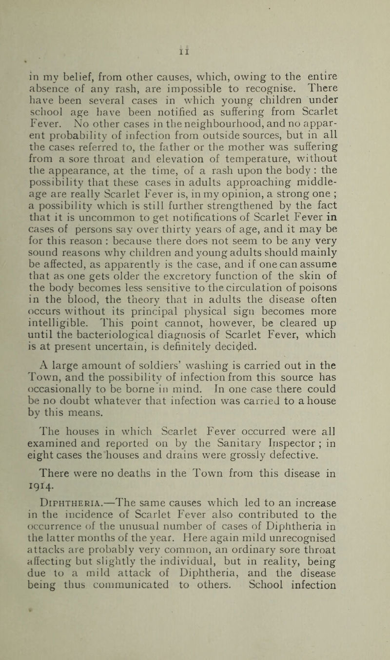 in my belief, from other causes, which, owing to the entire absence of any rash, are impossible to recognise. There have been several cases in w’hich young children under school age have been notified as suffering from Scarlet Fever. No other cases in the neighbourhood, and no appar- ent probability of infection from outside sources, but in all the cases referred to, the father or the mother was suffering from a sore throat and elevation of temperature, without the appearance, at the time, of a rash upon the body : the possibility that these cases in adults approaching middle- age are really Scarlet Fever is, in my opinion, a strong one ; a possibility which is still further strengthened by the fact that it is uncommon to get notifications of Scarlet Fever in cases of persons say over thirty years of age, and it may be for this reason : because there does not seem to be any very sound reasons why children and young adults should mainly be affected, as apparently is the case, and if one can assume that as one gets older the excretory function of the skin of the body becomes less sensitive to the circulation of poisons in the blood, the theory that in adults the disease often occurs without its principal physical sign becomes more intelligible. This point cannot, however, be cleared up until the bacteriological diagnosis of Scarlet Fever, which is at present uncertain, is definitely decided. A large amount of soldiers’ washing is carried out in the Town, and the possibility of infection from this source has occasionally to be borne in mind. In one case there could be no doubt whatever that infection was carried to a house by this means. The houses in which Scarlet Fever occurred were all examined and reported on by the Sanitary Inspector ; in eight cases the houses and drains were grossly defective. There were no deaths in the Town from this disease in 1914- Diphtheria.—The same causes which led to an increase in the incidence of Scarlet Fever also contributed to the occurrence of the unusual number of cases of Diphtheria in the latter months of the year. Here again mild unrecognised attacks are probably very common, an ordinary sore throat affecting but slightly the individual, but in reality, being due to a mild attack of Diphtheria, and the disease being thus communicated to others. School infection