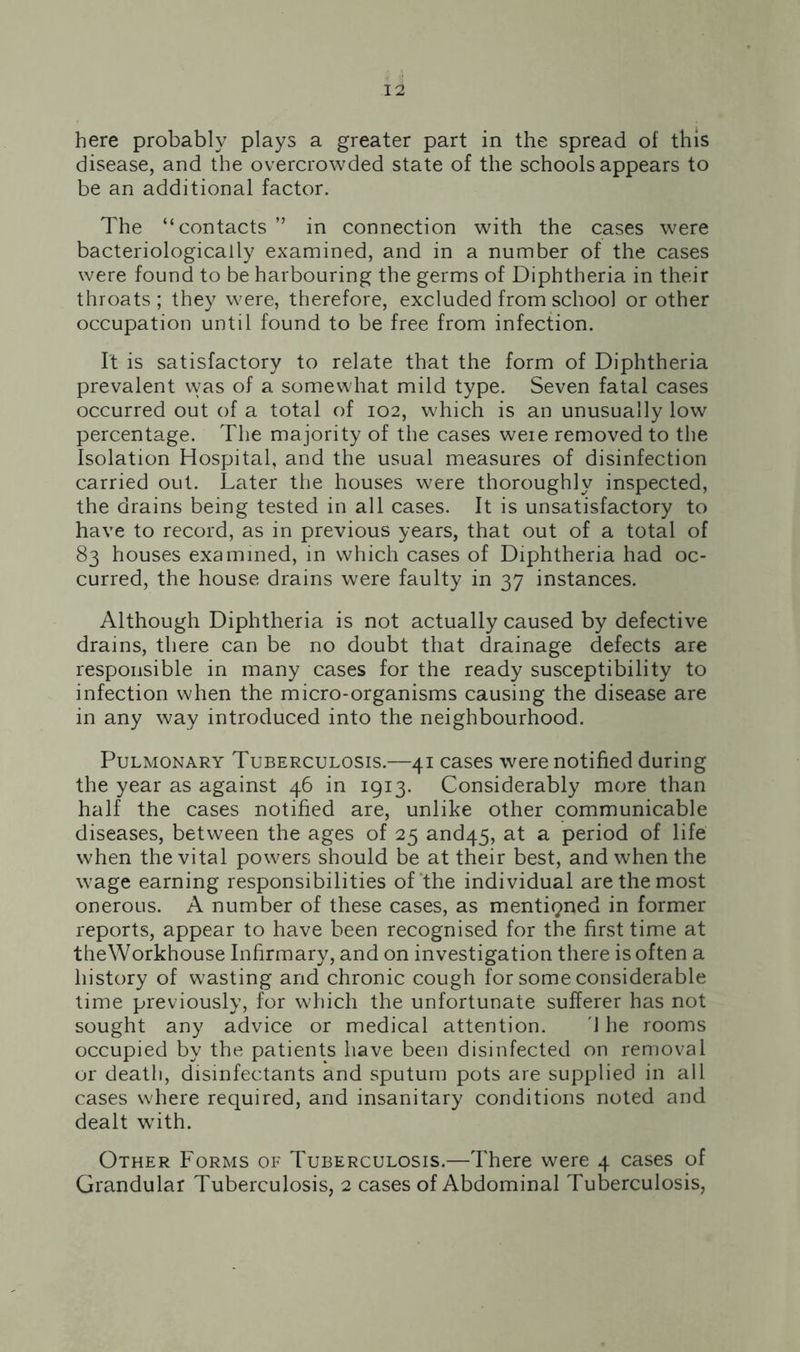 here probably plays a greater part in the spread of this disease, and the overcrowded state of the schools appears to be an additional factor. The “contacts ” in connection with the cases were bacteriologically examined, and in a number of the cases were found to be harbouring the germs of Diphtheria in their throats ; they were, therefore, excluded from school or other occupation until found to be free from infection. It is satisfactory to relate that the form of Diphtheria prevalent vyas of a somewhat mild type. Seven fatal cases occurred out of a total of 102, which is an unusually low percentage. The majority of the cases were removed to the Isolation Hospital, and the usual measures of disinfection carried out. Later the houses were thoroughly inspected, the drains being tested in all cases. It is unsatisfactory to have to record, as in previous years, that out of a total of 83 houses examined, in which cases of Diphtheria had oc- curred, the house drains were faulty in 37 instances. Although Diphtheria is not actually caused by defective drains, there can be no doubt that drainage defects are responsible in many cases for the ready susceptibility to infection when the micro-organisms causing the disease are in any way introduced into the neighbourhood. Pulmonary Tuberculosis.—41 cases were notified during the year as against 46 in 1913. Considerably more than half the cases notified are, unlike other communicable diseases, between the ages of 25 and45, at a period of life when the vital powers should be at their best, and when the wage earning responsibilities of the individual are the most onerous. A number of these cases, as mentiqned in former reports, appear to have been recognised for the first time at theWorkhouse Infirmary, and on investigation there is often a history of wasting and chronic cough for some considerable time previously, for which the unfortunate sufferer has not sought any advice or medical attention. i he rooms occupied by the patients have been disinfected on removal or death, disinfectants and sputum pots are supplied in all cases where required, and insanitary conditions noted and dealt with. Other Forms of Tuberculosis.—There were 4 cases of Grandular Tuberculosis, 2 cases of Abdominal Tuberculosis,