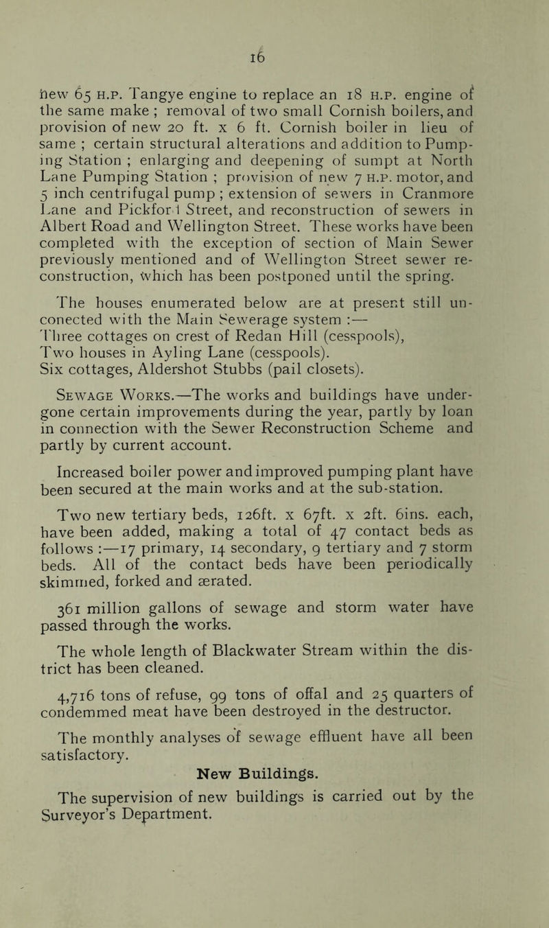 ftew 65 h.p. Tangye engine to replace an 18 h.p. engine of the same make ; removal of two small Cornish boilers, and provision of new 20 ft. x 6 ft. Cornish boiler in lieu of same ; certain structural alterations and addition to Pump- ing Station ; enlarging and deepening of sumpt at North Lane Pumping Station ; provision of new 7 h.p. motor, and 5 inch centrifugal pump ; extension of sewers in Cranmore Lane and Pickfor 1 Street, and reconstruction of sewers in Albert Road and Wellington Street. These works have been completed with the exception of section of Main Sewer previously mentioned and of Wellington Street sewer re- construction, Which has been postponed until the spring. The houses enumerated below are at present still un- conected with the Main Sewerage system : — Three cottages on crest of Redan Hill (cesspools), Two houses in Ayling Lane (cesspools). Six cottages, Aldershot Stubbs (pail closets). Sewage Works.—The works and buildings have under- gone certain improvements during the year, partly by loan in connection with the Sewer Reconstruction Scheme and partly by current account. Increased boiler power and improved pumping plant have been secured at the main works and at the sub-station. Two new tertiary beds, 126ft. x 67ft. x 2ft. 6ins. each, have been added, making a total of 47 contact beds as follows :—17 primary, 14 secondary, 9 tertiary and 7 storm beds. All of the contact beds have been periodically skimmed, forked and aerated. 361 million gallons of sewage and storm water have passed through the works. The whole length of Blackwater Stream within the dis- trict has been cleaned. 4,716 tons of refuse, 99 tons of offal and 25 quarters of condemmed meat have been destroyed in the destructor. The monthly analyses of sewage effluent have all been satisfactory. New Buildings. The supervision of new buildings is carried out by the Surveyor’s Department.