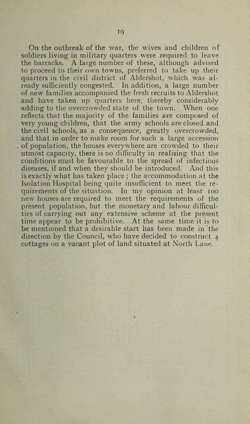 On the outbreak of the war, the wives and children of soldiers living in military quarters were required to leave the barracks. A large number of these, although advised to proceed to their own towns, preferred to take up their quarters in the civil district of Aldershot, which was al- ready sufficiently congested. In addition, a large number of new families accompanied the fresh recruits to Aldershot and have taken up quarters here, thereby considerably adding to the overcrowded state of the town. When one reflects that the majority of the families are composed of very young children, that the army schools are closed and the civil schools, as a consequence, greatly overcrowded, and that in order to make room for such a large accession of population, the houses everywhere are crowded to their utmost capacity, there is no difficulty in realising that the conditions must be favourable to the spread of infectious diseases, if and when they should be introduced. And this is exactly what has taken place ; the accommodation at the Isolation Hospital being quite insufficient to meet the re- quirements of the situation. In my opinion at least ioo new houses are required to meet the requirements of the present population, but the monetary and labour difficul- ties of carrying out any extensive scheme at the present time appear to be prohibitive. At the same time it is to be mentioned that a desirable start has been made in the direction by the Council, who have decided to construct 4 cottages on a vacant plot of land situated at North Lane.