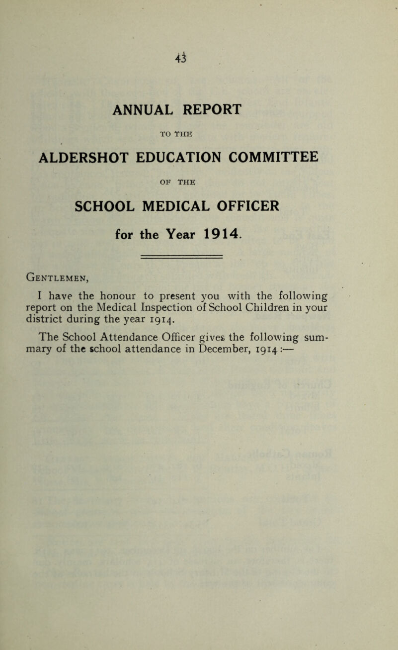 ANNUAL REPORT TO THE ALDERSHOT EDUCATION COMMITTEE OF THE SCHOOL MEDICAL OFFICER for the Year 1914. Gentlemen, I have the honour to present you with the following report on the Medical Inspection of School Children in your district during the year 1914. The School Attendance Officer gives the following sum- mary of the school attendance in December, 1914:—