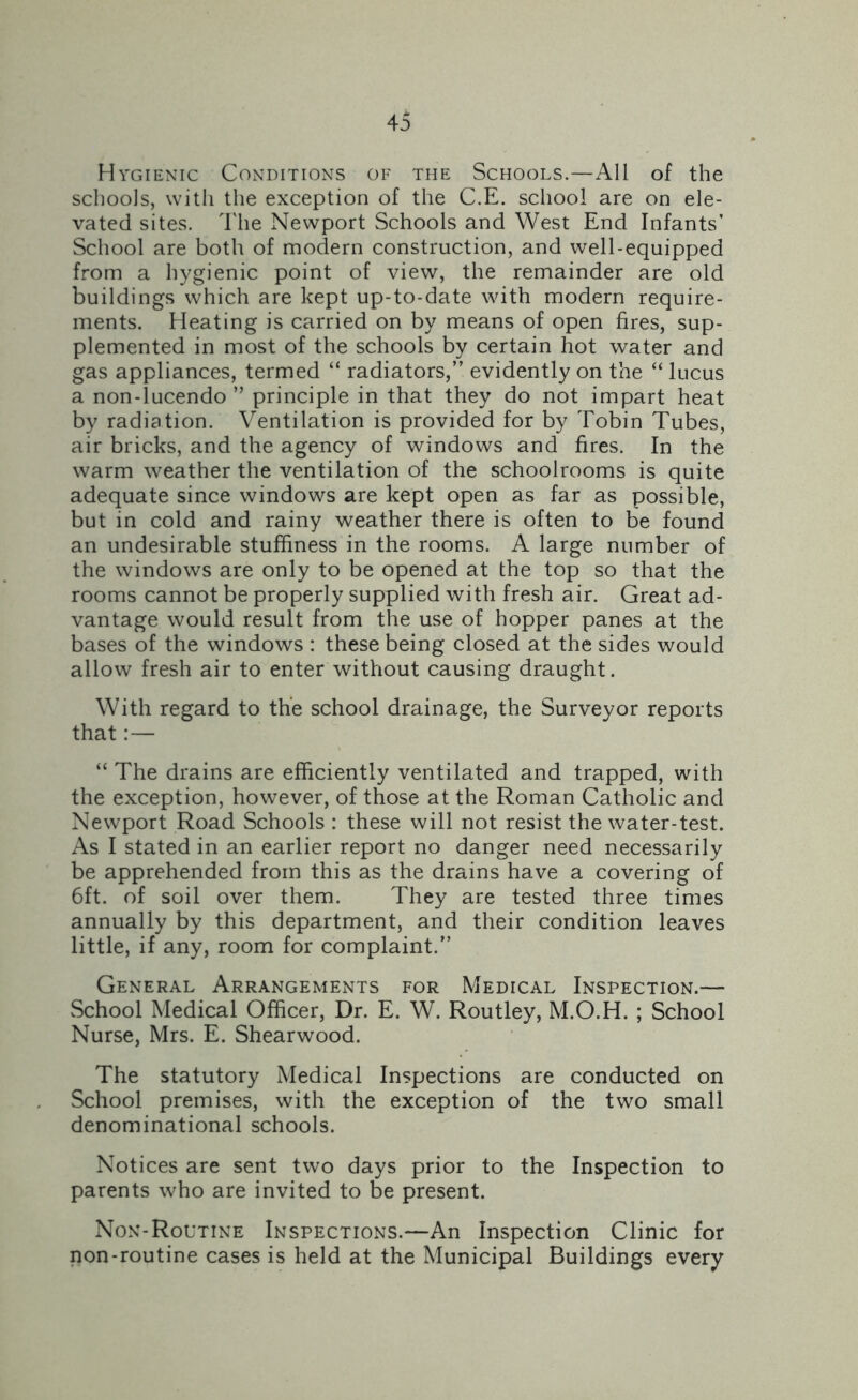Hygienic Conditions of the Schools.—All of the schools, with the exception of the C.E. school are on ele- vated sites. The Newport Schools and West End Infants’ School are both of modern construction, and well-equipped from a hygienic point of view, the remainder are old buildings which are kept up-to-date with modern require- ments. Heating is carried on by means of open fires, sup- plemented in most of the schools by certain hot water and gas appliances, termed “ radiators,” evidently on the “ lucus a non-lucendo ” principle in that they do not impart heat by radiation. Ventilation is provided for by Tobin Tubes, air bricks, and the agency of windows and fires. In the warm weather the ventilation of the schoolrooms is quite adequate since windows are kept open as far as possible, but in cold and rainy weather there is often to be found an undesirable stuffiness in the rooms. A large number of the windows are only to be opened at the top so that the rooms cannot be properly supplied with fresh air. Great ad- vantage would result from the use of hopper panes at the bases of the windows : these being closed at the sides would allow fresh air to enter without causing draught. With regard to the school drainage, the Surveyor reports that:— “ The drains are efficiently ventilated and trapped, with the exception, however, of those at the Roman Catholic and Newport Road Schools : these will not resist the water-test. As I stated in an earlier report no danger need necessarily be apprehended from this as the drains have a covering of 6ft. of soil over them. They are tested three times annually by this department, and their condition leaves little, if any, room for complaint.” General Arrangements for Medical Inspection.— School Medical Officer, Dr. E. W. Routley, M.O.H. ; School Nurse, Mrs. E. Shearwood. The statutory Medical Inspections are conducted on School premises, with the exception of the two small denominational schools. Notices are sent two days prior to the Inspection to parents who are invited to be present. Non-Routine Inspections.—An Inspection Clinic for non-routine cases is held at the Municipal Buildings every