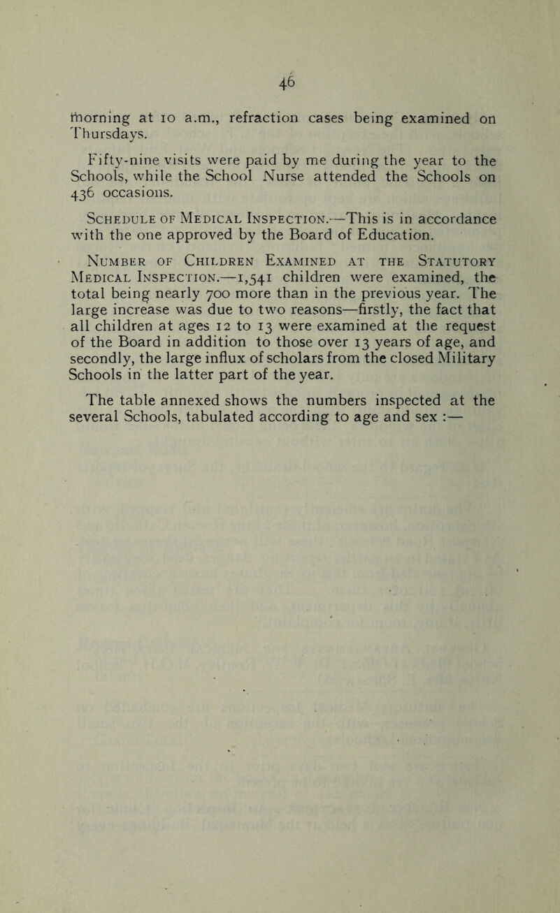thorning at io a.m., refraction cases being examined on Thursdays. Fifty-nine visits were paid by me during the year to the Schools, while the School Nurse attended the Schools on 436 occasions. Schedule of Medical Inspection.—This is in accordance with the one approved by the Board of Education. Number of Children Examined at the Statutory Medical Inspection.—1,541 children were examined, the total being nearly 700 more than in the previous year. The large increase was due to two reasons—firstly, the fact that all children at ages 12 to 13 were examined at the request of the Board in addition to those over 13 years of age, and secondly, the large influx of scholars from the closed Military Schools in the latter part of the year. The table annexed shows the numbers inspected at the several Schools, tabulated according to age and sex :—