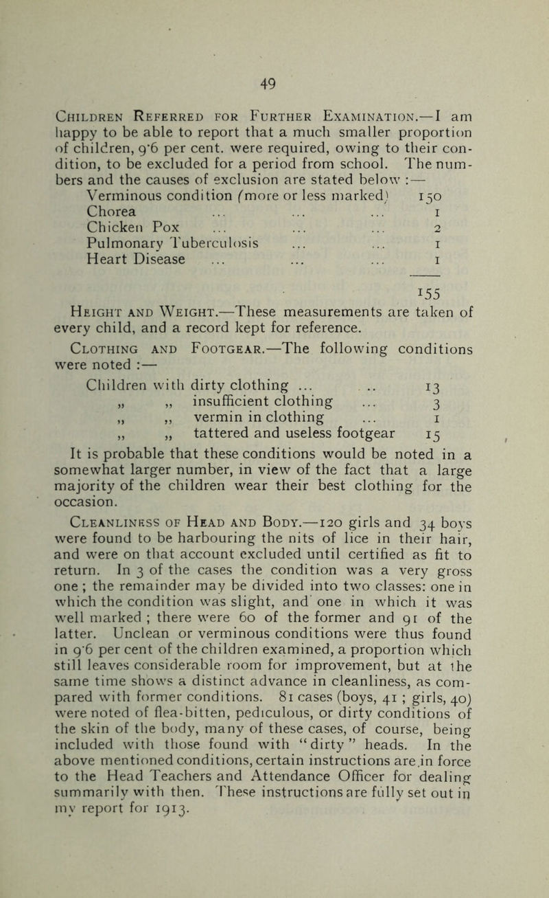 Children Referred for Further Examination.— I am happy to be able to report that a much smaller proportion of children, g'6 per cent, were required, owing to their con- dition, to be excluded for a period from school. The num- bers and the causes of exclusion are stated below :— Verminous condition (more or less marked) 150 Chorea ... ... ... 1 Chicken Pox ... ... ... 2 Pulmonary Tuberculosis ... ... 1 Heart Disease ... ... ... 1 J55 Height and Weight.—These measurements are taken of every child, and a record kept for reference. Clothing and Footgear.—The following conditions were noted :— Children with dirty clothing ... .. 13 „ „ insufficient clothing ... 3 „ ,, vermin in clothing ... 1 ,, „ tattered and useless footgear 15 It is probable that these conditions would be noted in a somewhat larger number, in view of the fact that a large majority of the children wear their best clothing for the occasion. Cleanliness of Head and Body.—120 girls and 34 boys were found to be harbouring the nits of lice in their hair, and were on that account excluded until certified as fit to return. In 3 of the cases the condition was a very gross one ; the remainder may be divided into two classes: one in which the condition was slight, and one in which it was well marked ; there were 60 of the former and 91 of the latter. Unclean or verminous conditions were thus found in 9'6 per cent of the children examined, a proportion which still leaves considerable room for improvement, but at ihe same time shows a distinct advance in cleanliness, as com- pared with former conditions. 81 cases (boys, 41 ; girls, 40) were noted of flea-bitten, pediculous, or dirty conditions of the skin of the body, many of these cases, of course, being included with those found with “dirty” heads. In the above mentioned conditions, certain instructions are .in force to the Head Teachers and Attendance Officer for dealing summarily with then. These instructions are fully set out in mv report for 1913.