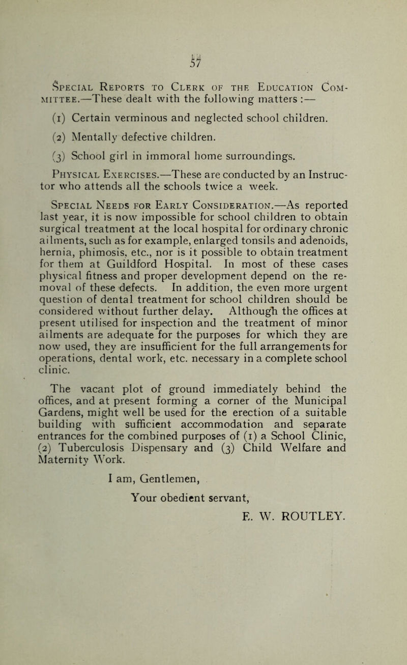 Special Reports to Clerk of the Education Com- mittee.—These dealt with the following matters :— (1) Certain verminous and neglected school children. (2) Mentally defective children. (3) School girl in immoral home surroundings. Physical Exercises.—These are conducted by an Instruc- tor who attends all the schools twice a week. Special Needs for Early Consideration.—As reported last year, it is now impossible for school children to obtain surgical treatment at the local hospital for ordinary chronic ai lments, such as for example, enlarged tonsils and adenoids, hernia, phimosis, etc., nor is it possible to obtain treatment for them at Guildford Hospital. In most of these cases physical fitness and proper development depend on the re- moval of these defects. In addition, the even more urgent question of dental treatment for school children should be considered without further delay. Although the offices at present utilised for inspection and the treatment of minor ailments are adequate for the purposes for which they are now used, they are insufficient for the full arrangements for operations, dental work, etc. necessary in a complete school clinic. The vacant plot of ground immediately behind the offices, and at present forming a corner of the Municipal Gardens, might well be used for the erection of a suitable building with sufficient accommodation and separate entrances for the combined purposes of (1) a School Clinic, (2) Tuberculosis Dispensary and (3) Child Welfare and Maternity Work. I am, Gentlemen, Your obedient servant, E. W. ROUTLEY.