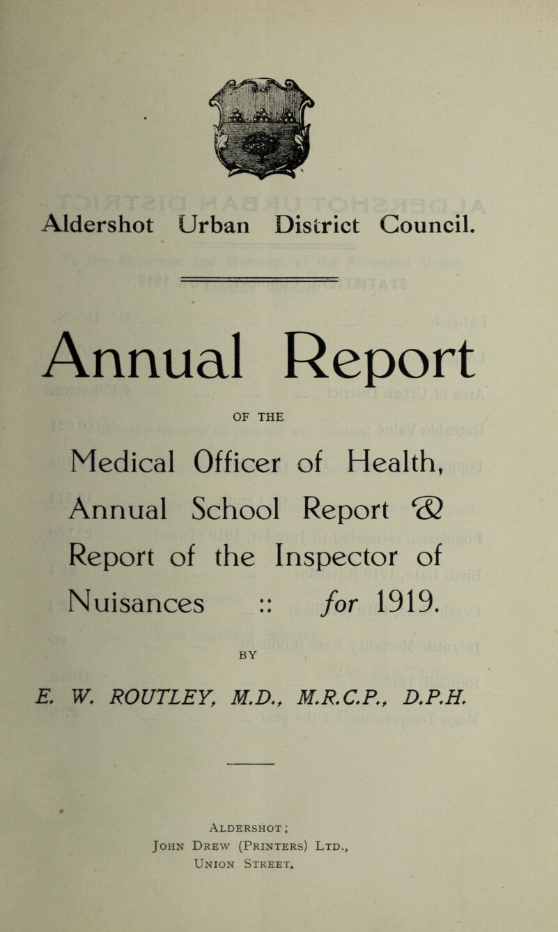 Aldershot Urban District Council. Annual Report OF THE Medical Officer of Health, Annual School Report & Report of the Inspector of Nuisances :: for 1919. BY E. W. ROUTLEY, M.D., M.R.C.P., D.P.H. Aldershot; John Drew (Printers) Ltd., Union Street.