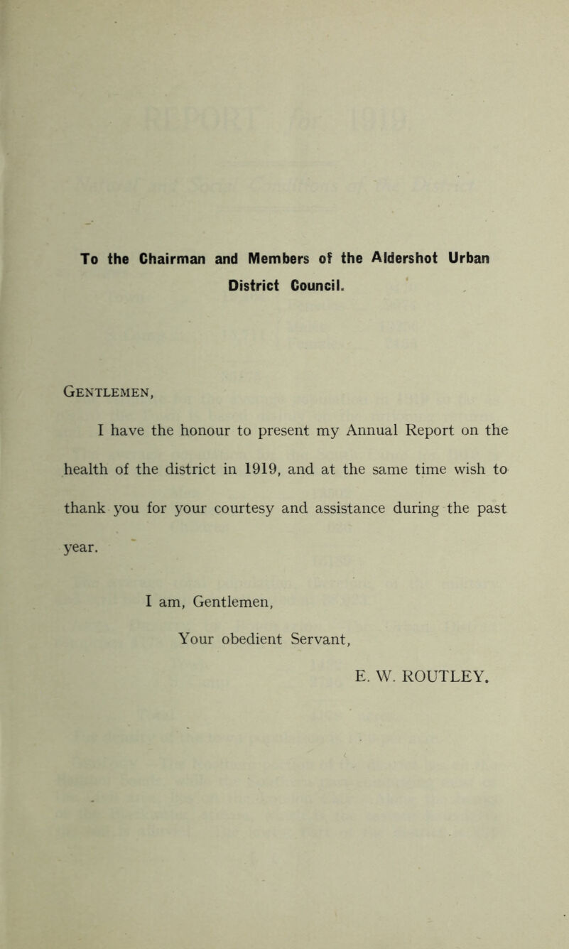 To the Chairman and Members of the Aldershot Urban District Council. Gentlemen, I have the honour to present my Annual Report on the health of the district in 1919, and at the same time wish to thank you for your courtesy and assistance during the past year. I am, Gentlemen, Your obedient Servant, E. W. ROUTLEY.